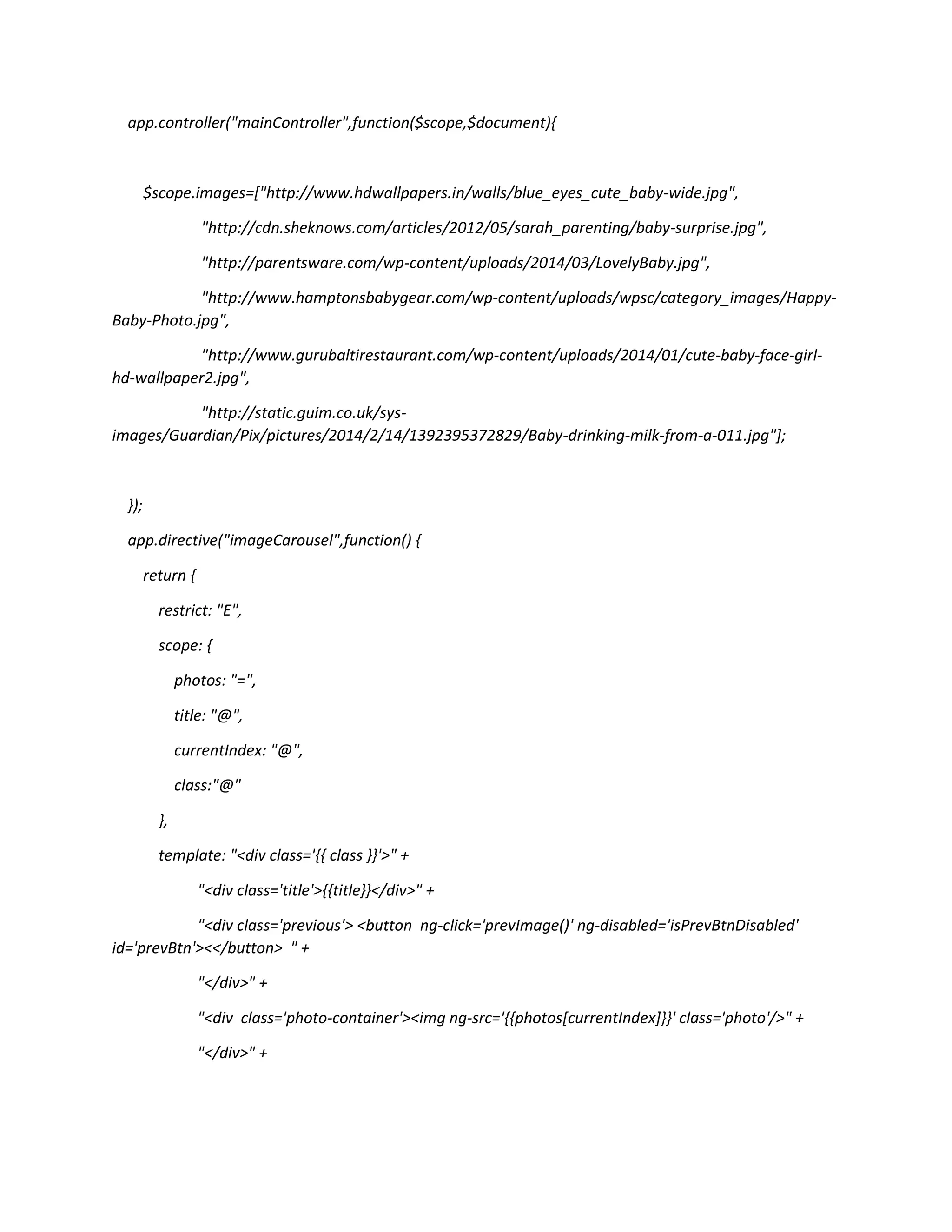 app.controller("mainController",function($scope,$document){ $scope.images=["http://www.hdwallpapers.in/walls/blue_eyes_cute_baby-wide.jpg", "http://cdn.sheknows.com/articles/2012/05/sarah_parenting/baby-surprise.jpg", "http://parentsware.com/wp-content/uploads/2014/03/LovelyBaby.jpg", "http://www.hamptonsbabygear.com/wp-content/uploads/wpsc/category_images/Happy- Baby-Photo.jpg", "http://www.gurubaltirestaurant.com/wp-content/uploads/2014/01/cute-baby-face-girl- hd-wallpaper2.jpg", "http://static.guim.co.uk/sys- images/Guardian/Pix/pictures/2014/2/14/1392395372829/Baby-drinking-milk-from-a-011.jpg"]; }); app.directive("imageCarousel",function() { return { restrict: "E", scope: { photos: "=", title: "@", currentIndex: "@", class:"@" }, template: "<div class='{{ class }}'>" + "<div class='title'>{{title}}</div>" + "<div class='previous'> <button ng-click='prevImage()' ng-disabled='isPrevBtnDisabled' id='prevBtn'><</button> " + "</div>" + "<div class='photo-container'><img ng-src='{{photos[currentIndex]}}' class='photo'/>" + "</div>" + 