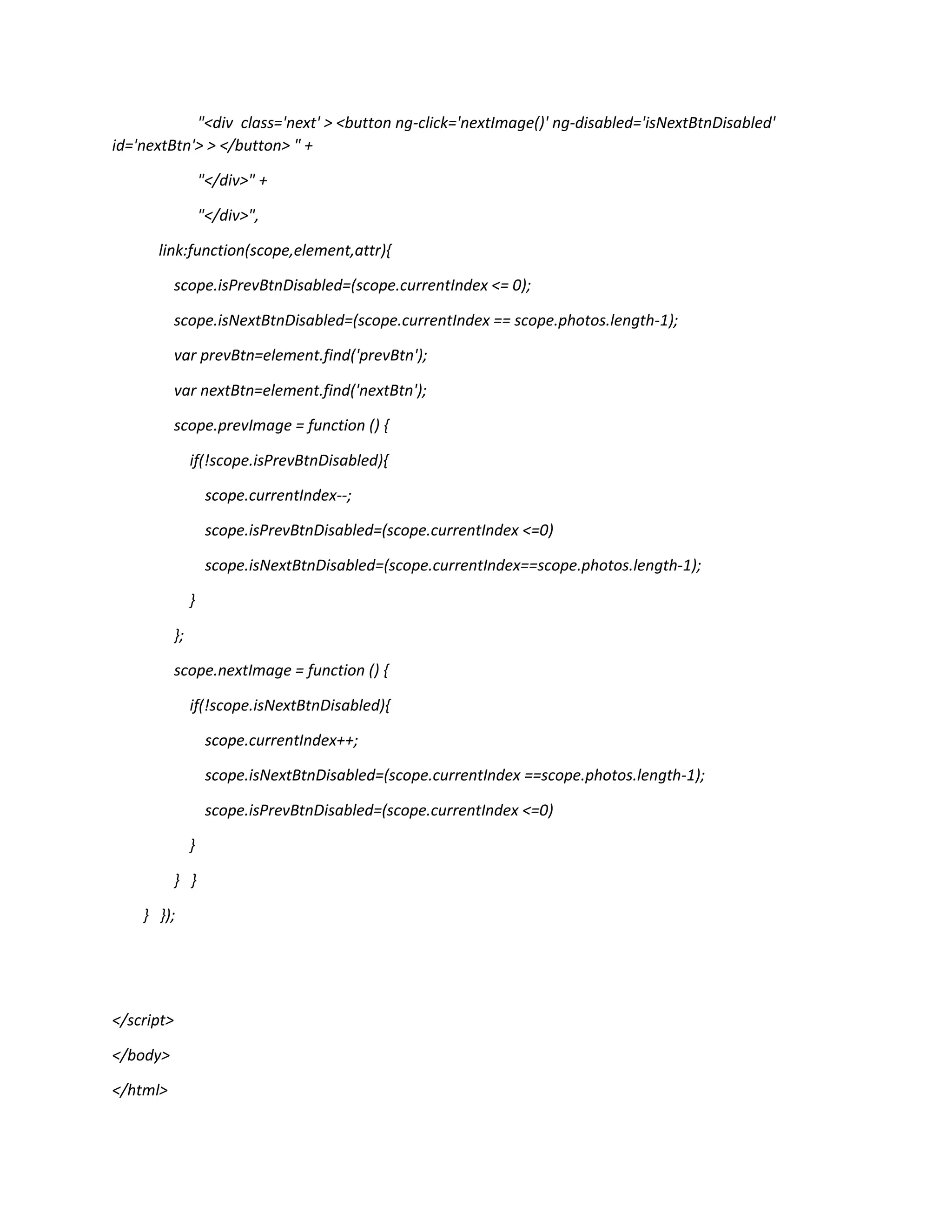 "<div class='next' > <button ng-click='nextImage()' ng-disabled='isNextBtnDisabled' id='nextBtn'> > </button> " + "</div>" + "</div>", link:function(scope,element,attr){ scope.isPrevBtnDisabled=(scope.currentIndex <= 0); scope.isNextBtnDisabled=(scope.currentIndex == scope.photos.length-1); var prevBtn=element.find('prevBtn'); var nextBtn=element.find('nextBtn'); scope.prevImage = function () { if(!scope.isPrevBtnDisabled){ scope.currentIndex--; scope.isPrevBtnDisabled=(scope.currentIndex <=0) scope.isNextBtnDisabled=(scope.currentIndex==scope.photos.length-1); } }; scope.nextImage = function () { if(!scope.isNextBtnDisabled){ scope.currentIndex++; scope.isNextBtnDisabled=(scope.currentIndex ==scope.photos.length-1); scope.isPrevBtnDisabled=(scope.currentIndex <=0) } } } } }); </script> </body> </html> 