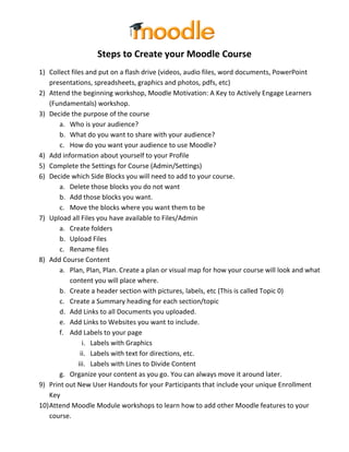Steps to Create your Moodle Course
1) Collect files and put on a flash drive (videos, audio files, word documents, PowerPoint
    presentations, spreadsheets, graphics and photos, pdfs, etc)
2) Attend the beginning workshop, Moodle Motivation: A Key to Actively Engage Learners
    (Fundamentals) workshop.
3) Decide the purpose of the course
       a. Who is your audience?
       b. What do you want to share with your audience?
       c. How do you want your audience to use Moodle?
4) Add information about yourself to your Profile
5) Complete the Settings for Course (Admin/Settings)
6) Decide which Side Blocks you will need to add to your course.
       a. Delete those blocks you do not want
       b. Add those blocks you want.
       c. Move the blocks where you want them to be
7) Upload all Files you have available to Files/Admin
       a. Create folders
       b. Upload Files
       c. Rename files
8) Add Course Content
       a. Plan, Plan, Plan. Create a plan or visual map for how your course will look and what
          content you will place where.
       b. Create a header section with pictures, labels, etc (This is called Topic 0)
       c. Create a Summary heading for each section/topic
       d. Add Links to all Documents you uploaded.
       e. Add Links to Websites you want to include.
       f. Add Labels to your page
                i. Labels with Graphics
               ii. Labels with text for directions, etc.
              iii. Labels with Lines to Divide Content
       g. Organize your content as you go. You can always move it around later.
9) Print out New User Handouts for your Participants that include your unique Enrollment
    Key
10) Attend Moodle Module workshops to learn how to add other Moodle features to your
    course.
 