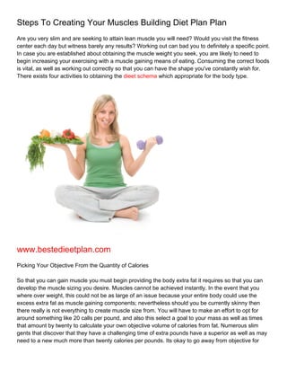 Steps To Creating Your Muscles Building Diet Plan Plan
Are you very slim and are seeking to attain lean muscle you will need? Would you visit the fitness
center each day but witness barely any results? Working out can bad you to definitely a specific point.
In case you are established about obtaining the muscle weight you seek, you are likely to need to
begin increasing your exercising with a muscle gaining means of eating. Consuming the correct foods
is vital, as well as working out correctly so that you can have the shape you've constantly wish for.
There exists four activities to obtaining the dieet schema which appropriate for the body type.




www.bestedieetplan.com
Picking Your Objective From the Quantity of Calories

So that you can gain muscle you must begin providing the body extra fat it requires so that you can
develop the muscle sizing you desire. Muscles cannot be achieved instantly. In the event that you
where over weight, this could not be as large of an issue because your entire body could use the
excess extra fat as muscle gaining components; nevertheless should you be currently skinny then
there really is not everything to create muscle size from. You will have to make an effort to opt for
around something like 20 calls per pound, and also this select a goal to your mass as well as times
that amount by twenty to calculate your own objective volume of calories from fat. Numerous slim
gents that discover that they have a challenging time of extra pounds have a superior as well as may
need to a new much more than twenty calories per pounds. Its okay to go away from objective for
 