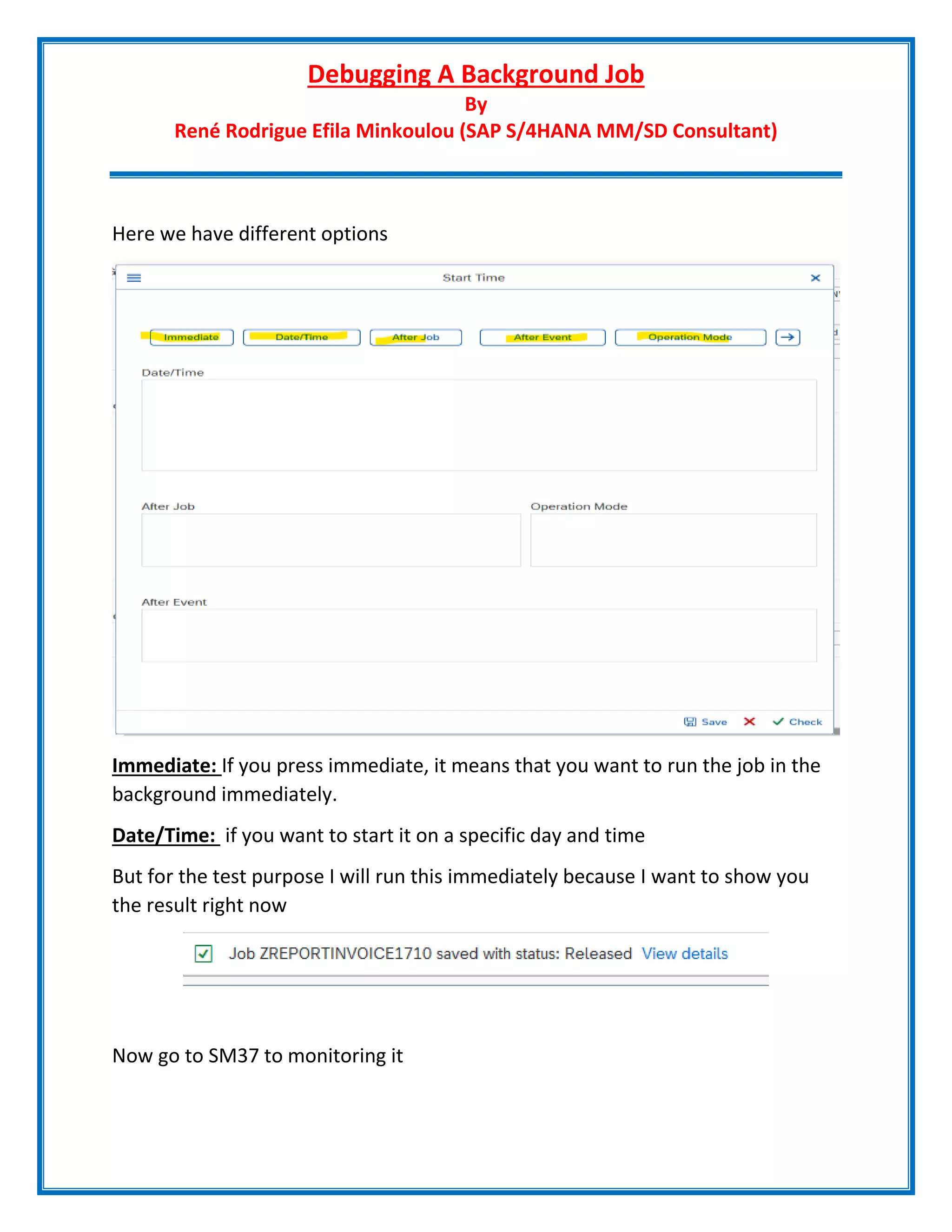 Debugging A Background Job
By
René Rodrigue Efila Minkoulou (SAP S/4HANA MM/SD Consultant)
Here we have different options
Immediate: If you press immediate, it means that you want to run the job in the
background immediately.
Date/Time: if you want to start it on a specific day and time
But for the test purpose I will run this immediately because I want to show you
the result right now
Now go to SM37 to monitoring it
 