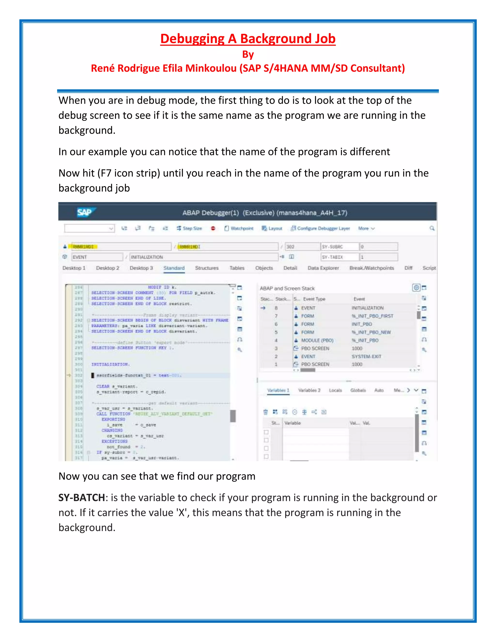 Debugging A Background Job
By
René Rodrigue Efila Minkoulou (SAP S/4HANA MM/SD Consultant)
When you are in debug mode, the first thing to do is to look at the top of the
debug screen to see if it is the same name as the program we are running in the
background.
In our example you can notice that the name of the program is different
Now hit (F7 icon strip) until you reach in the name of the program you run in the
background job
Now you can see that we find our program
SY-BATCH: is the variable to check if your program is running in the background or
not. If it carries the value 'X', this means that the program is running in the
background.
 