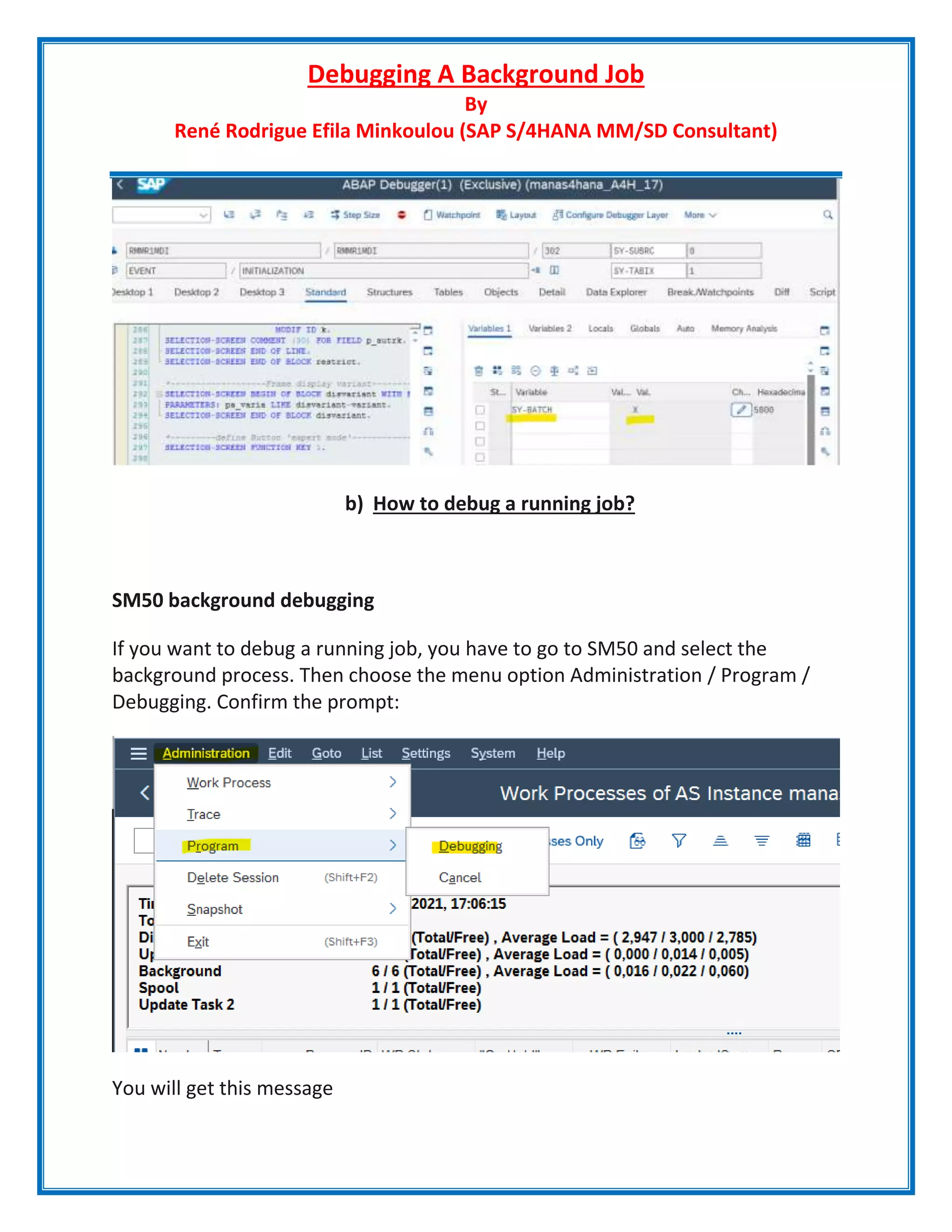 Debugging A Background Job
By
René Rodrigue Efila Minkoulou (SAP S/4HANA MM/SD Consultant)
b) How to debug a running job?
SM50 background debugging
If you want to debug a running job, you have to go to SM50 and select the
background process. Then choose the menu option Administration / Program /
Debugging. Confirm the prompt:
You will get this message
 