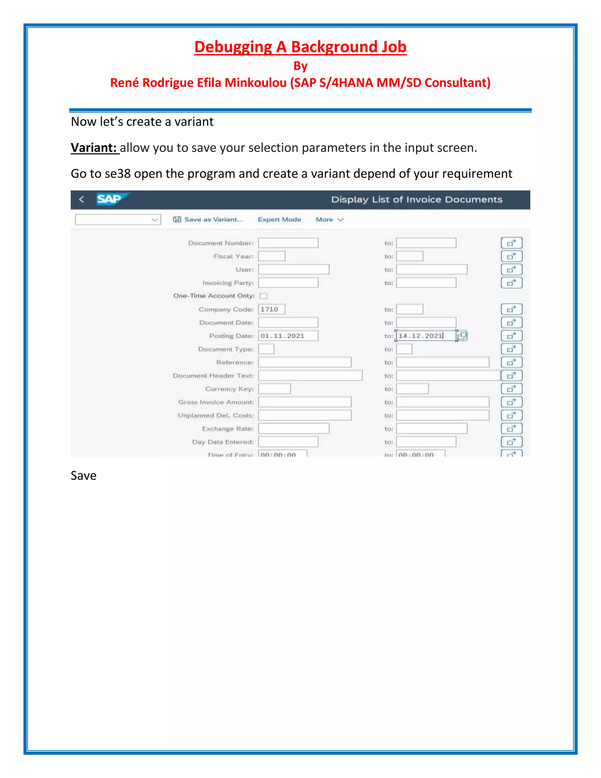 Debugging A Background Job
By
René Rodrigue Efila Minkoulou (SAP S/4HANA MM/SD Consultant)
Now let’s create a variant
Variant: allow you to save your selection parameters in the input screen.
Go to se38 open the program and create a variant depend of your requirement
Save
 