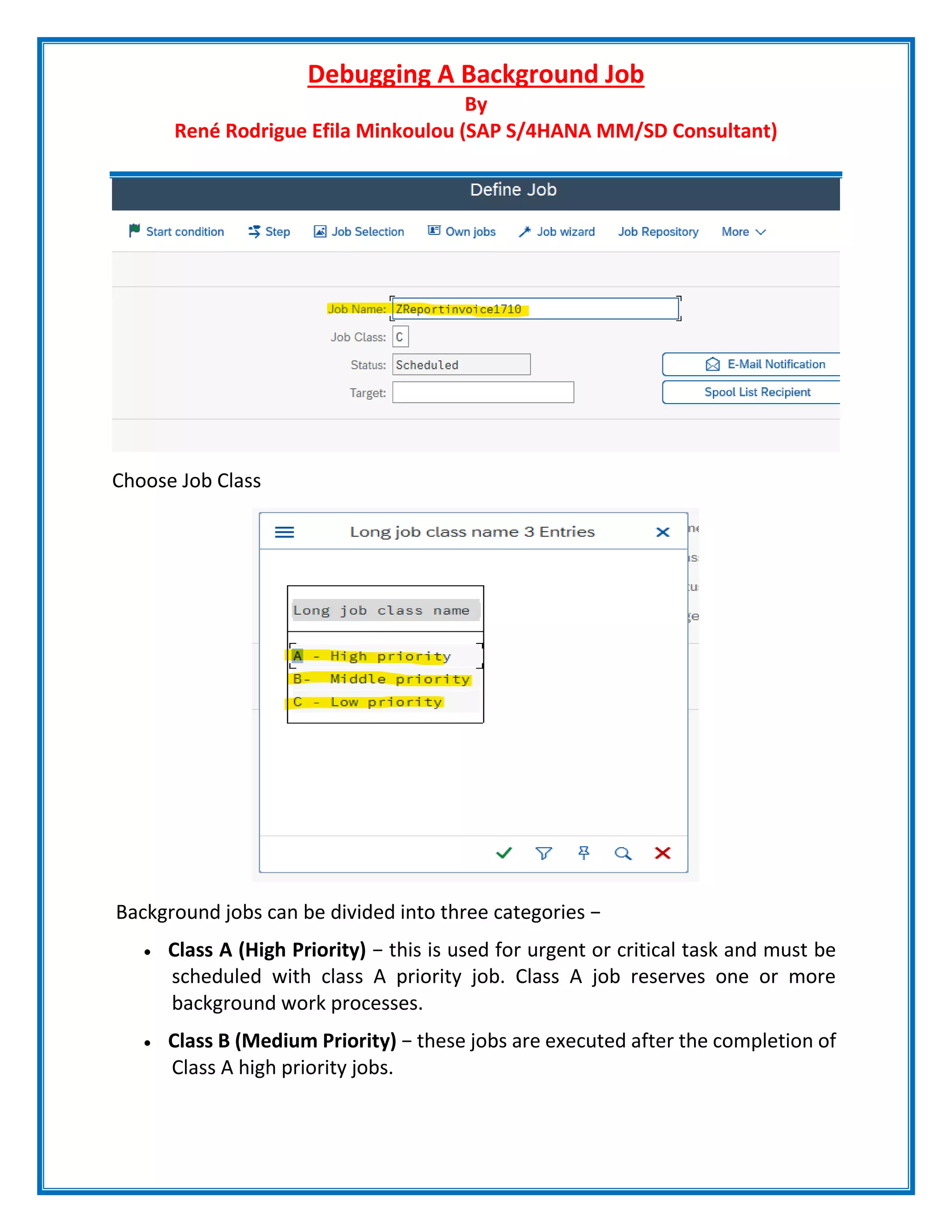 Debugging A Background Job
By
René Rodrigue Efila Minkoulou (SAP S/4HANA MM/SD Consultant)
Choose Job Class
Background jobs can be divided into three categories −
 Class A (High Priority) − this is used for urgent or critical task and must be
scheduled with class A priority job. Class A job reserves one or more
background work processes.
 Class B (Medium Priority) − these jobs are executed after the completion of
Class A high priority jobs.
 
