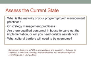 Assess the Current State
• What is the maturity of your program/project management
  practices?
• Of strategy management practices?
• Are there qualified personnel in house to carry out the
  implementation, or will you need outside assistance?
• What cultural barriers will need to be overcome?



  Remember, deploying a PMO is an investment and a project — it should be
  subjected to the same planning, risk identification, and benefits analysis as
  everything else in your portfolio
 
