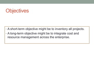 Objectives


• A short-term objective might be to inventory all projects.
• A long-term objective might be to integrate cost and
 resource management across the enterprise.
 