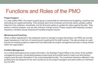 Functions and Roles of the PMO
Project Support
In a fully staffed PMO, the project support group is responsible for estimating and budgeting, including cost
estimating and capital estimating. They develop plans and schedules and provide status updates, pulling
data from time collection, timesheets, and the financial system to update the status against the plan. They
perform variance analysis, and are also critical to change control. Project support also keepings a project
repository, maintains issues tracking and handles progress reports.

Mentoring and Coaching
When another department in the enterprise wants to manage a project themselves, the PMO can provide
expert assistance in the form of mentoring and coaching for the staff involved. This also provides an audit
function for existing projects to determine how effectively the project management process is being utilized
within the organization.

Portfolio Management
As a central clearinghouse for project information, the Strategic Project Office is the owner of the portfolio
management process, coordinating between project level and portfolio level to make sure that decision
makers have the best information in the most accessible formats. The investment decisions reflected in the
portfolio form the blueprint for the work carried out by the project managers and teams within (or mentored
by) the SPO
 