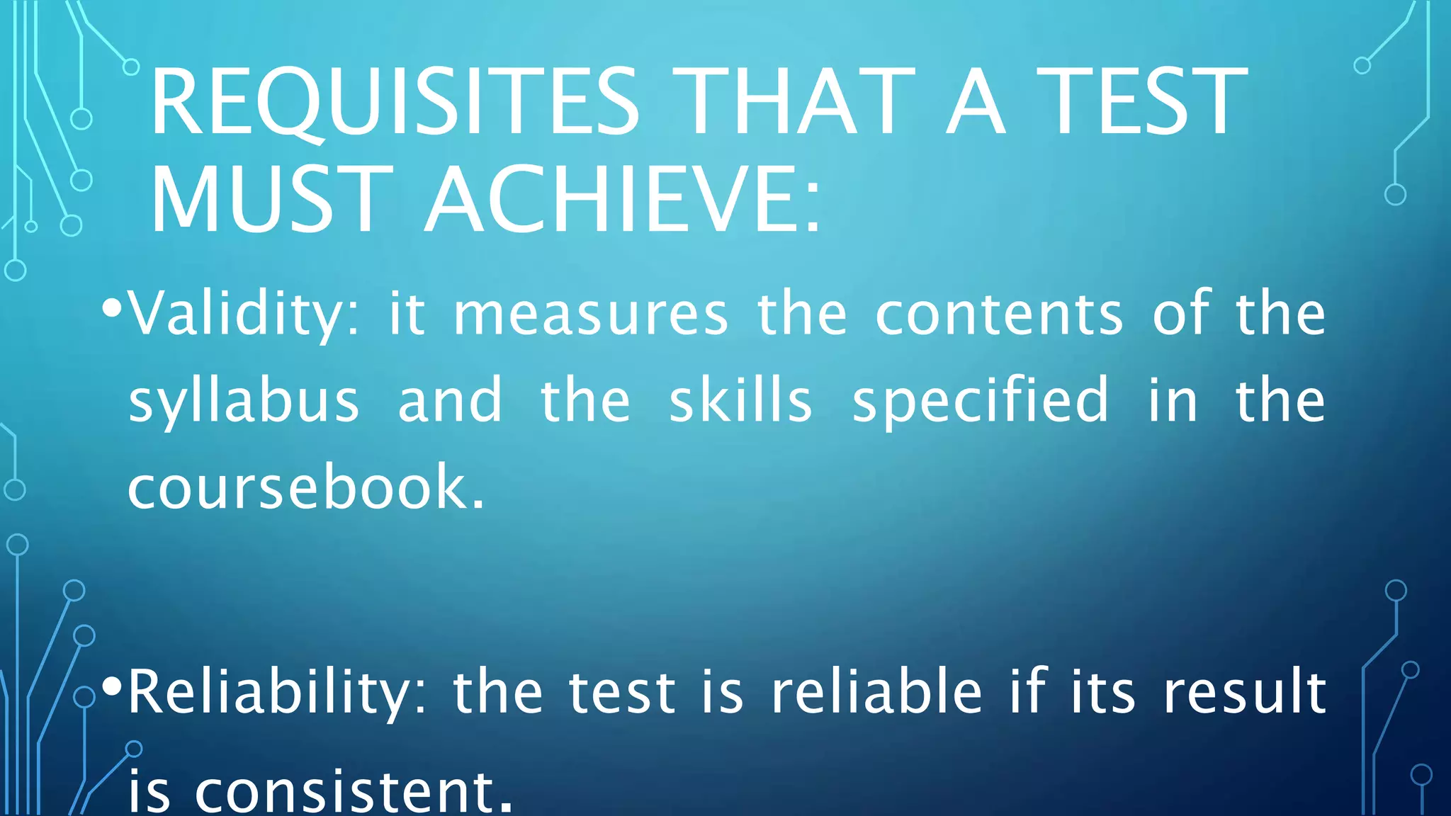 REQUISITES THAT A TEST
MUST ACHIEVE:
•Validity: it measures the contents of the
syllabus and the skills specified in the
coursebook.
•Reliability: the test is reliable if its result
is consistent.
 