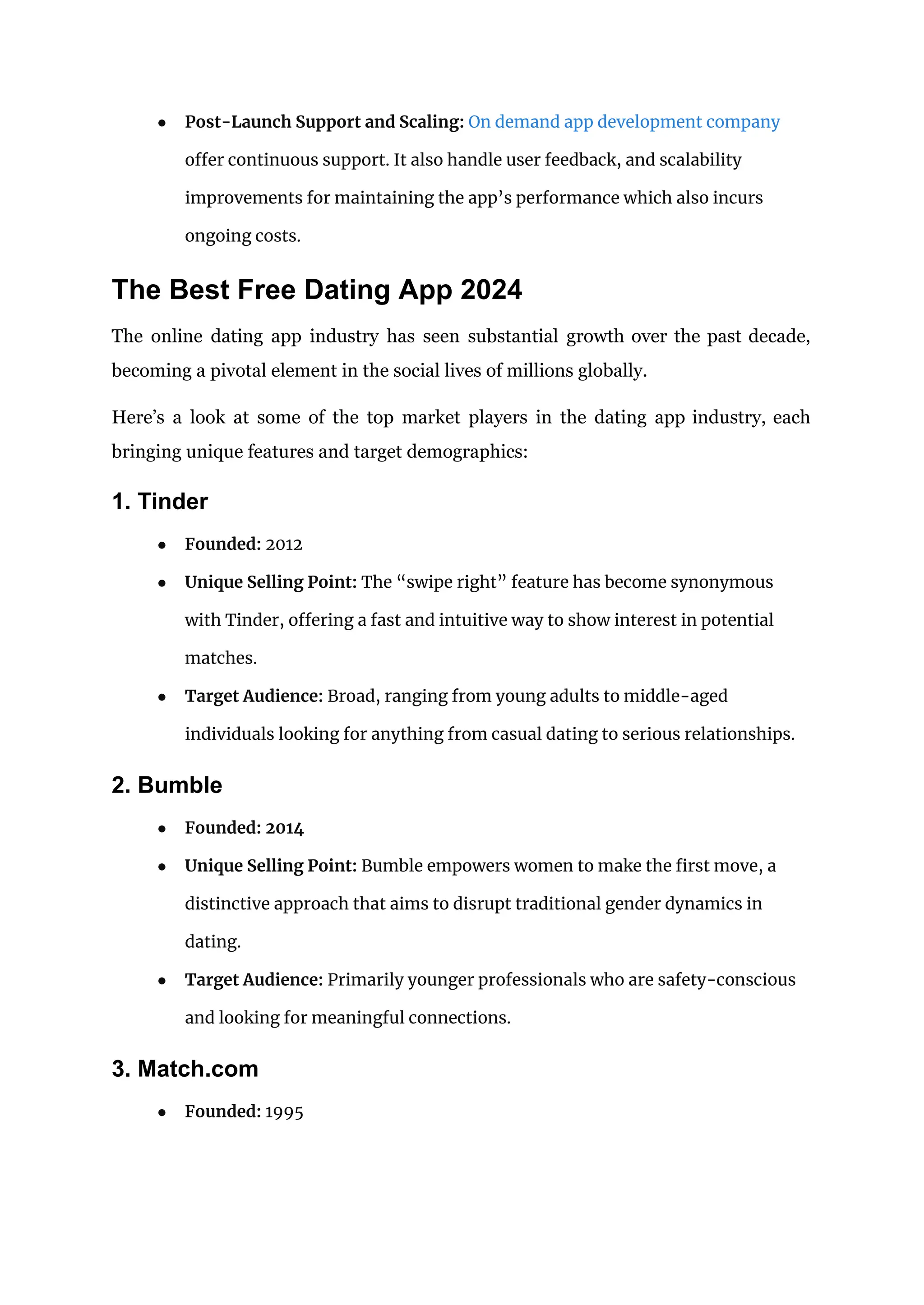 ● Post-Launch Support and Scaling: On demand app development company
offer continuous support. It also handle user feedback, and scalability
improvements for maintaining the app’s performance which also incurs
ongoing costs.
The Best Free Dating App 2024
The online dating app industry has seen substantial growth over the past decade,
becoming a pivotal element in the social lives of millions globally.
Here’s a look at some of the top market players in the dating app industry, each
bringing unique features and target demographics:
1. Tinder
● Founded: 2012
● Unique Selling Point: The “swipe right” feature has become synonymous
with Tinder, offering a fast and intuitive way to show interest in potential
matches.
● Target Audience: Broad, ranging from young adults to middle-aged
individuals looking for anything from casual dating to serious relationships.
2. Bumble
● Founded: 2014
● Unique Selling Point: Bumble empowers women to make the first move, a
distinctive approach that aims to disrupt traditional gender dynamics in
dating.
● Target Audience: Primarily younger professionals who are safety-conscious
and looking for meaningful connections.
3. Match.com
● Founded: 1995
 