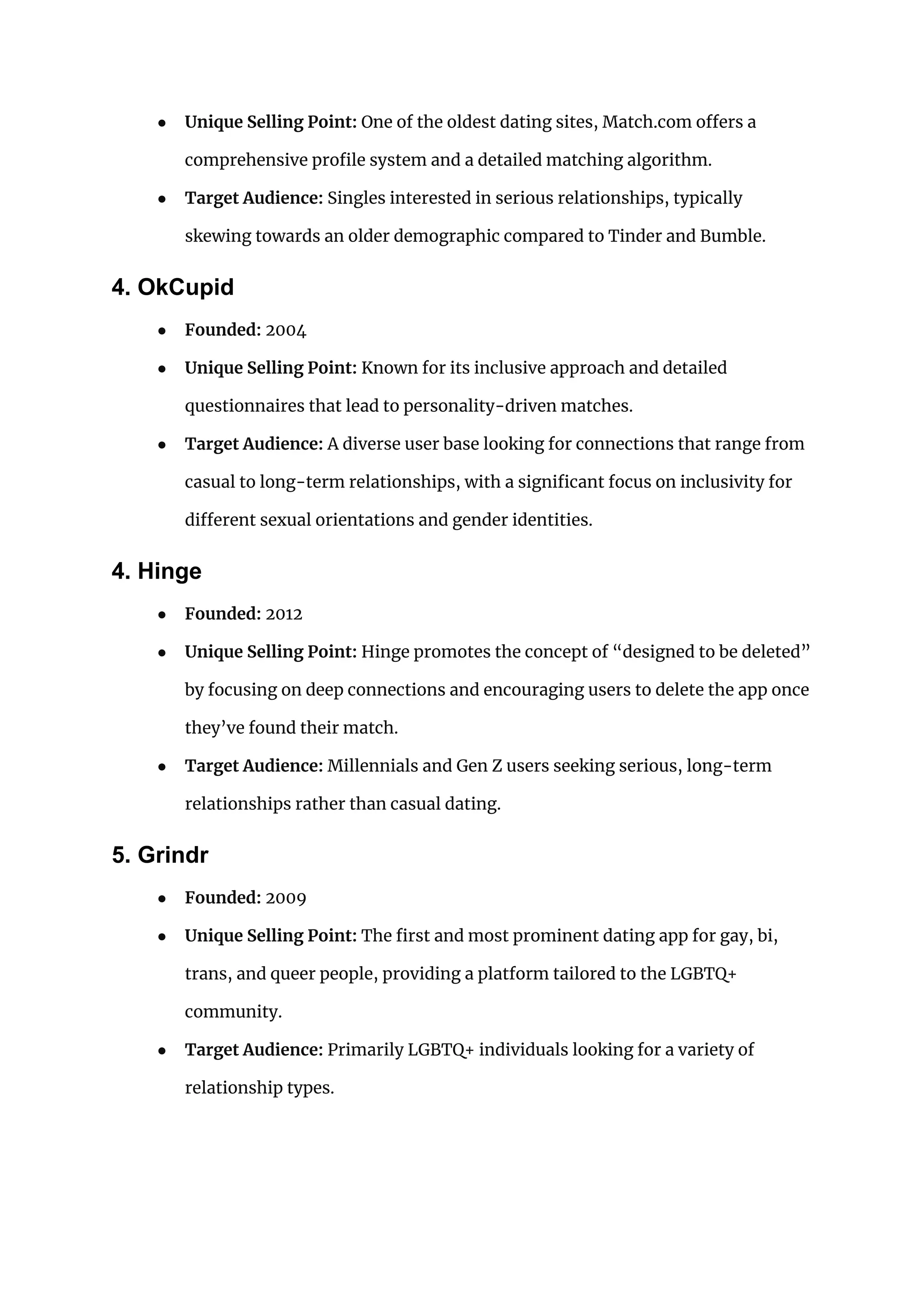 ● Unique Selling Point: One of the oldest dating sites, Match.com offers a
comprehensive profile system and a detailed matching algorithm.
● Target Audience: Singles interested in serious relationships, typically
skewing towards an older demographic compared to Tinder and Bumble.
4. OkCupid
● Founded: 2004
● Unique Selling Point: Known for its inclusive approach and detailed
questionnaires that lead to personality-driven matches.
● Target Audience: A diverse user base looking for connections that range from
casual to long-term relationships, with a significant focus on inclusivity for
different sexual orientations and gender identities.
4. Hinge
● Founded: 2012
● Unique Selling Point: Hinge promotes the concept of “designed to be deleted”
by focusing on deep connections and encouraging users to delete the app once
they’ve found their match.
● Target Audience: Millennials and Gen Z users seeking serious, long-term
relationships rather than casual dating.
5. Grindr
● Founded: 2009
● Unique Selling Point: The first and most prominent dating app for gay, bi,
trans, and queer people, providing a platform tailored to the LGBTQ+
community.
● Target Audience: Primarily LGBTQ+ individuals looking for a variety of
relationship types.
 