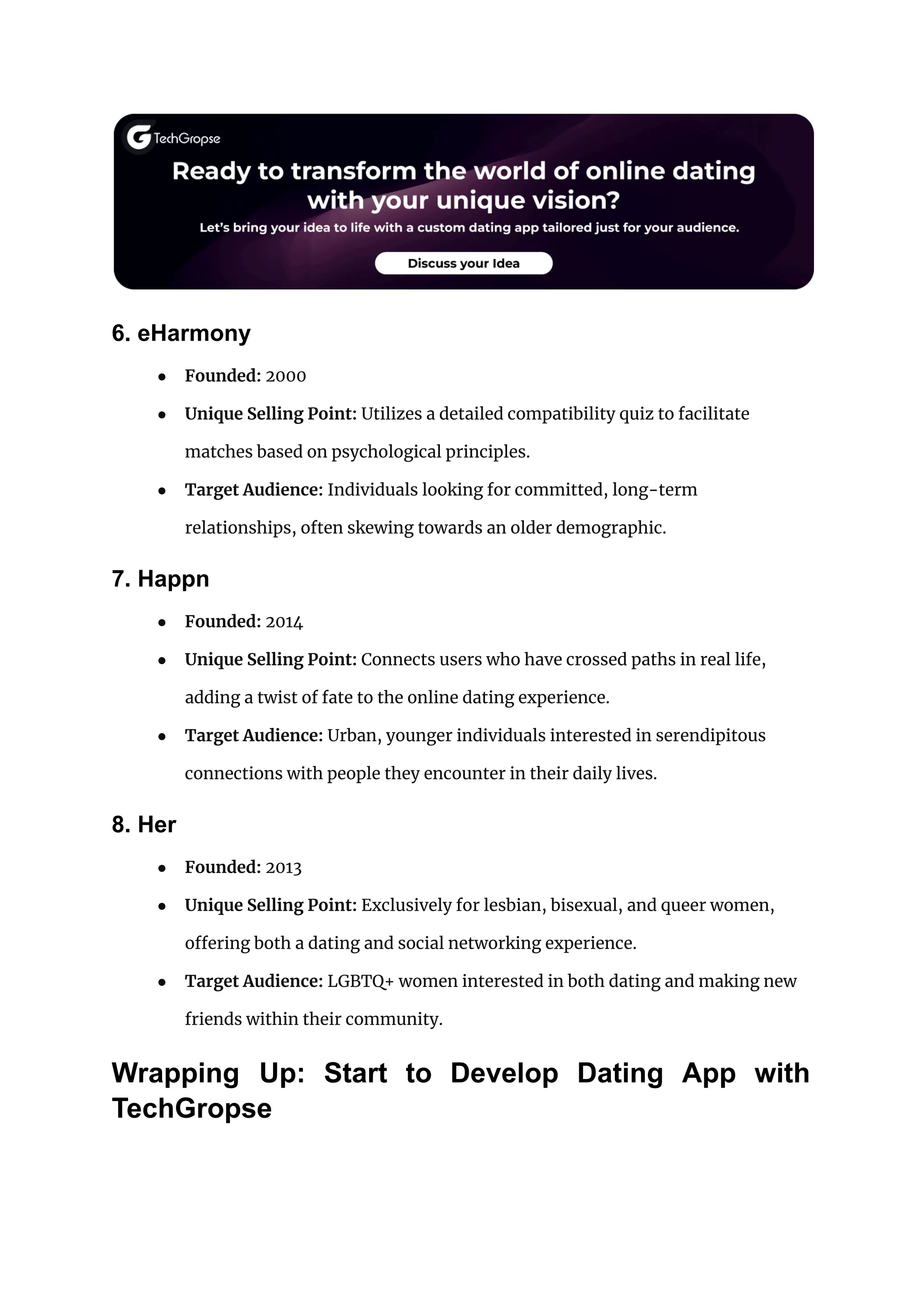 6. eHarmony
● Founded: 2000
● Unique Selling Point: Utilizes a detailed compatibility quiz to facilitate
matches based on psychological principles.
● Target Audience: Individuals looking for committed, long-term
relationships, often skewing towards an older demographic.
7. Happn
● Founded: 2014
● Unique Selling Point: Connects users who have crossed paths in real life,
adding a twist of fate to the online dating experience.
● Target Audience: Urban, younger individuals interested in serendipitous
connections with people they encounter in their daily lives.
8. Her
● Founded: 2013
● Unique Selling Point: Exclusively for lesbian, bisexual, and queer women,
offering both a dating and social networking experience.
● Target Audience: LGBTQ+ women interested in both dating and making new
friends within their community.
Wrapping Up: Start to Develop Dating App with
TechGropse
 