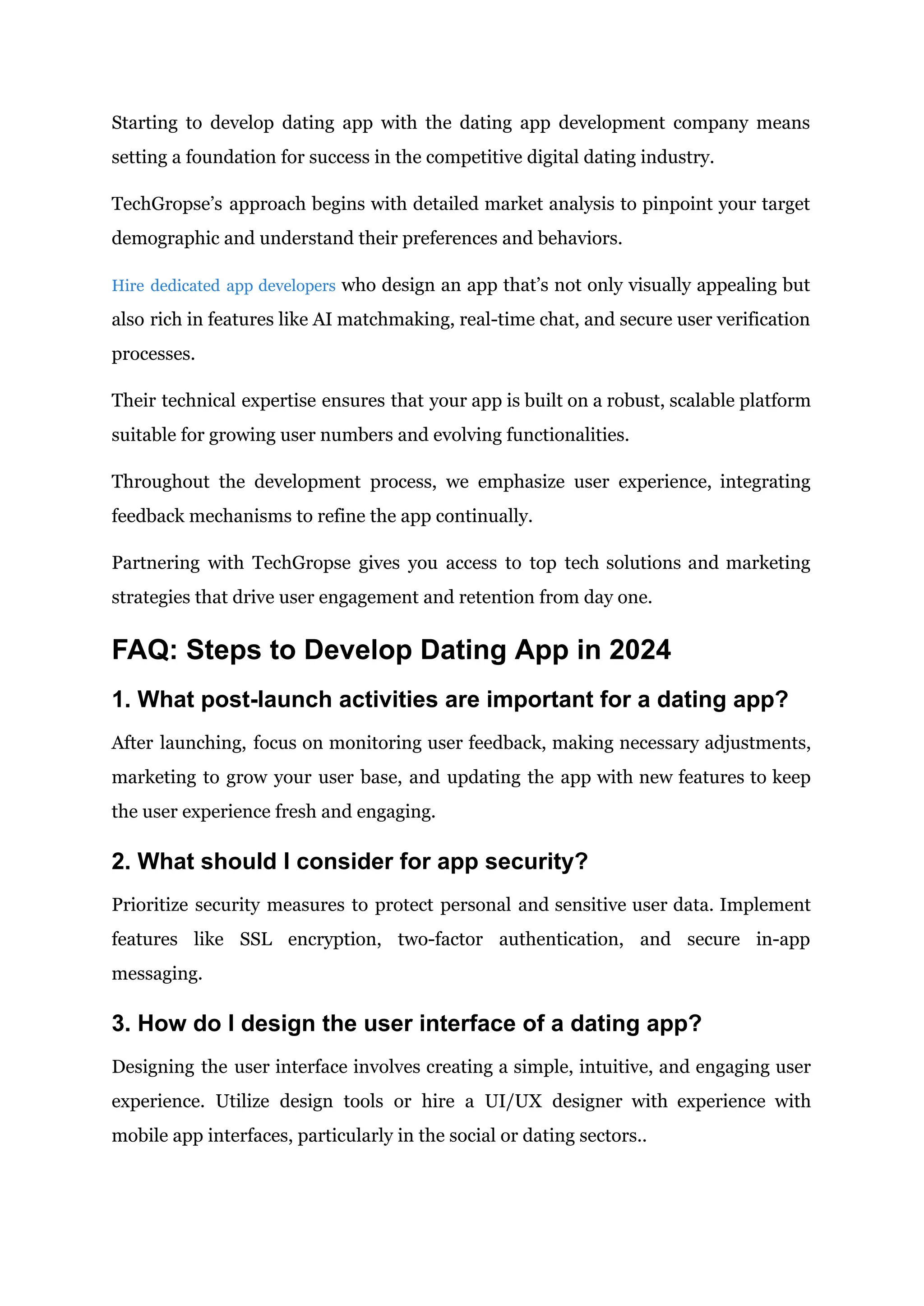 Starting to develop dating app with the dating app development company means
setting a foundation for success in the competitive digital dating industry.
TechGropse’s approach begins with detailed market analysis to pinpoint your target
demographic and understand their preferences and behaviors.
Hire dedicated app developers who design an app that’s not only visually appealing but
also rich in features like AI matchmaking, real-time chat, and secure user verification
processes.
Their technical expertise ensures that your app is built on a robust, scalable platform
suitable for growing user numbers and evolving functionalities.
Throughout the development process, we emphasize user experience, integrating
feedback mechanisms to refine the app continually.
Partnering with TechGropse gives you access to top tech solutions and marketing
strategies that drive user engagement and retention from day one.
FAQ: Steps to Develop Dating App in 2024
1. What post-launch activities are important for a dating app?
After launching, focus on monitoring user feedback, making necessary adjustments,
marketing to grow your user base, and updating the app with new features to keep
the user experience fresh and engaging.
2. What should I consider for app security?
Prioritize security measures to protect personal and sensitive user data. Implement
features like SSL encryption, two-factor authentication, and secure in-app
messaging.
3. How do I design the user interface of a dating app?
Designing the user interface involves creating a simple, intuitive, and engaging user
experience. Utilize design tools or hire a UI/UX designer with experience with
mobile app interfaces, particularly in the social or dating sectors..
 