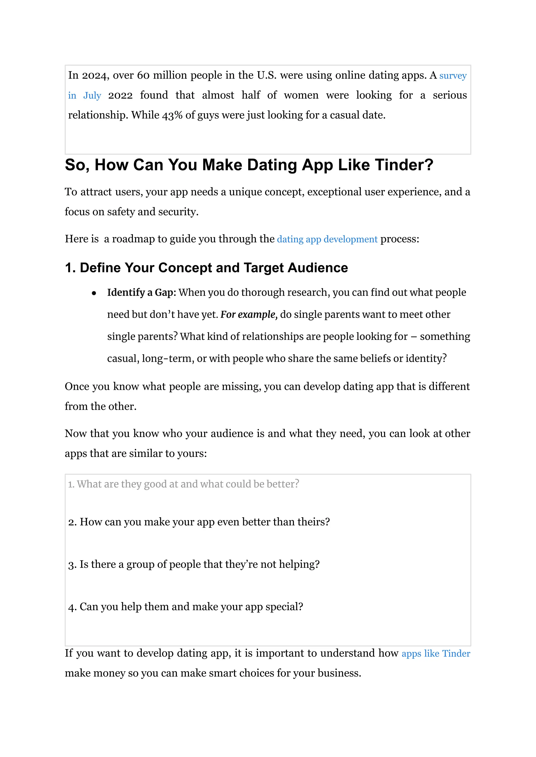 In 2024, over 60 million people in the U.S. were using online dating apps. A survey
in July 2022 found that almost half of women were looking for a serious
relationship. While 43% of guys were just looking for a casual date.
So, How Can You Make Dating App Like Tinder?
To attract users, your app needs a unique concept, exceptional user experience, and a
focus on safety and security.
Here is a roadmap to guide you through the dating app development process:
1. Define Your Concept and Target Audience
● Identify a Gap: When you do thorough research, you can find out what people
need but don’t have yet. For example, do single parents want to meet other
single parents? What kind of relationships are people looking for – something
casual, long-term, or with people who share the same beliefs or identity?
Once you know what people are missing, you can develop dating app that is different
from the other.
Now that you know who your audience is and what they need, you can look at other
apps that are similar to yours:
1. What are they good at and what could be better?
2. How can you make your app even better than theirs?
3. Is there a group of people that they’re not helping?
4. Can you help them and make your app special?
If you want to develop dating app, it is important to understand how apps like Tinder
make money so you can make smart choices for your business.
 