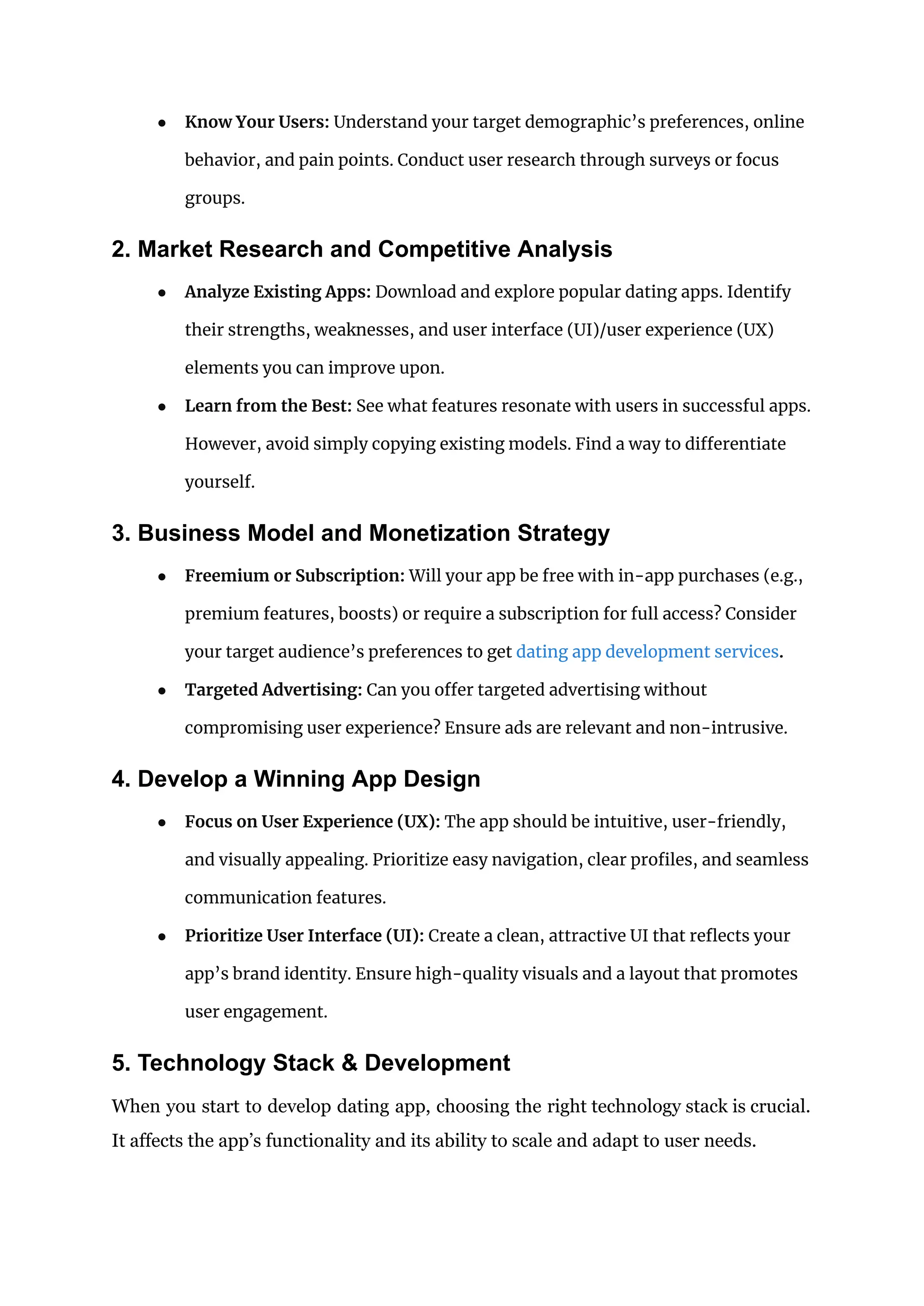 ● Know Your Users: Understand your target demographic’s preferences, online
behavior, and pain points. Conduct user research through surveys or focus
groups.
2. Market Research and Competitive Analysis
● Analyze Existing Apps: Download and explore popular dating apps. Identify
their strengths, weaknesses, and user interface (UI)/user experience (UX)
elements you can improve upon.
● Learn from the Best: See what features resonate with users in successful apps.
However, avoid simply copying existing models. Find a way to differentiate
yourself.
3. Business Model and Monetization Strategy
● Freemium or Subscription: Will your app be free with in-app purchases (e.g.,
premium features, boosts) or require a subscription for full access? Consider
your target audience’s preferences to get dating app development services.
● Targeted Advertising: Can you offer targeted advertising without
compromising user experience? Ensure ads are relevant and non-intrusive.
4. Develop a Winning App Design
● Focus on User Experience (UX): The app should be intuitive, user-friendly,
and visually appealing. Prioritize easy navigation, clear profiles, and seamless
communication features.
● Prioritize User Interface (UI): Create a clean, attractive UI that reflects your
app’s brand identity. Ensure high-quality visuals and a layout that promotes
user engagement.
5. Technology Stack & Development
When you start to develop dating app, choosing the right technology stack is crucial.
It affects the app’s functionality and its ability to scale and adapt to user needs.
 