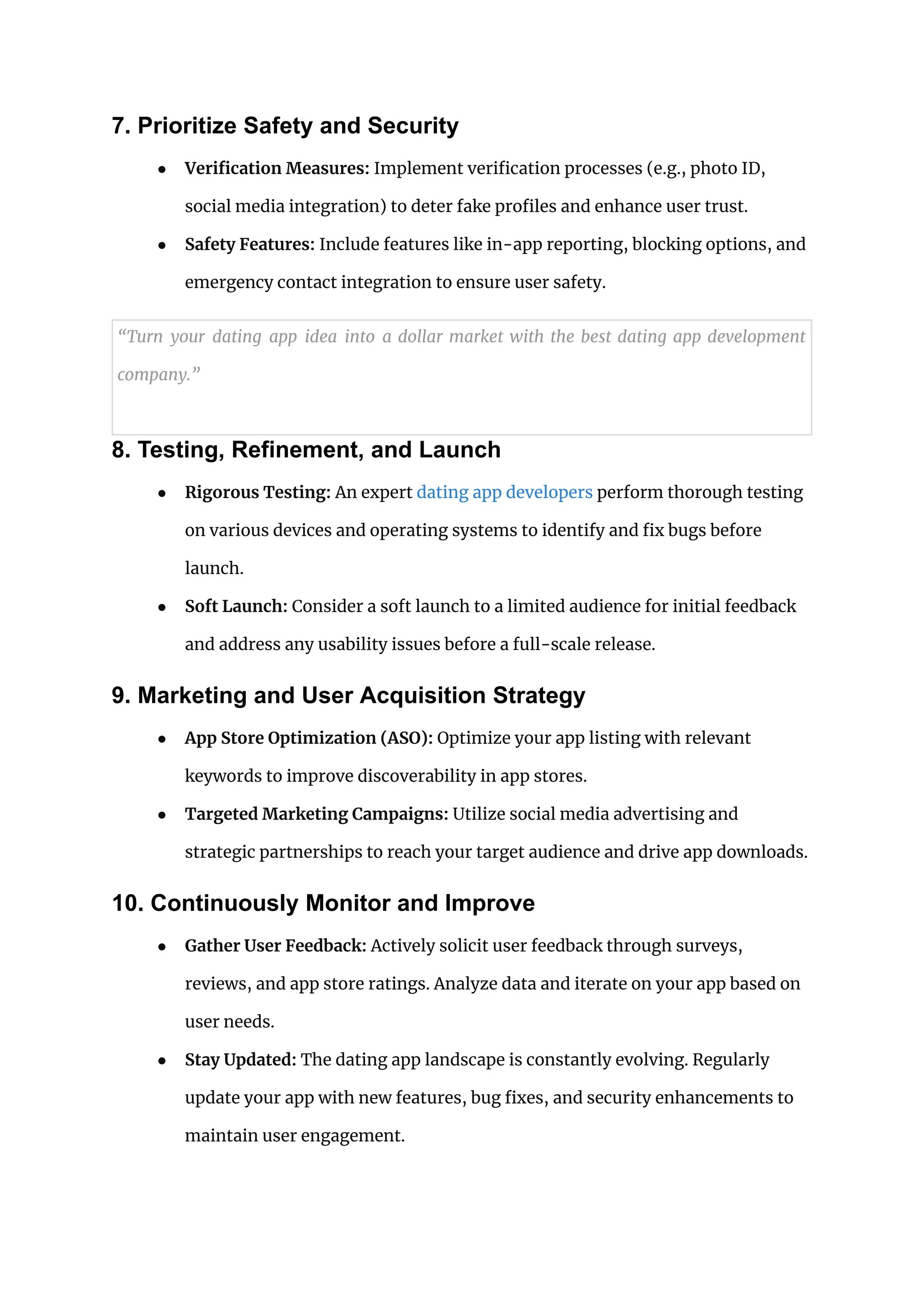 7. Prioritize Safety and Security
● Verification Measures: Implement verification processes (e.g., photo ID,
social media integration) to deter fake profiles and enhance user trust.
● Safety Features: Include features like in-app reporting, blocking options, and
emergency contact integration to ensure user safety.
“Turn your dating app idea into a dollar market with the best dating app development
company.”
8. Testing, Refinement, and Launch
● Rigorous Testing: An expert dating app developers perform thorough testing
on various devices and operating systems to identify and fix bugs before
launch.
● Soft Launch: Consider a soft launch to a limited audience for initial feedback
and address any usability issues before a full-scale release.
9. Marketing and User Acquisition Strategy
● App Store Optimization (ASO): Optimize your app listing with relevant
keywords to improve discoverability in app stores.
● Targeted Marketing Campaigns: Utilize social media advertising and
strategic partnerships to reach your target audience and drive app downloads.
10. Continuously Monitor and Improve
● Gather User Feedback: Actively solicit user feedback through surveys,
reviews, and app store ratings. Analyze data and iterate on your app based on
user needs.
● Stay Updated: The dating app landscape is constantly evolving. Regularly
update your app with new features, bug fixes, and security enhancements to
maintain user engagement.
 