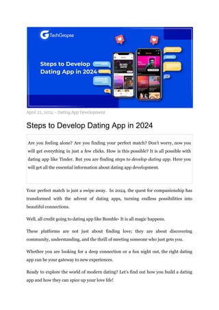 April 22, 2024 - Dating App Development
Steps to Develop Dating App in 2024
Are you feeling alone? Are you finding your perfect match? Don’t worry, now you
will get everything in just a few clicks. How is this possible? It is all possible with
dating app like Tinder. But you are finding steps to develop dating app. Here you
will get all the essential information about dating app development.
Your perfect match is just a swipe away. In 2024, the quest for companionship has
transformed with the advent of dating apps, turning endless possibilities into
beautiful connections.
Well, all credit going to dating app like Bumble- It is all magic happens.
These platforms are not just about finding love; they are about discovering
community, understanding, and the thrill of meeting someone who just gets you.
Whether you are looking for a deep connection or a fun night out, the right dating
app can be your gateway to new experiences.
Ready to explore the world of modern dating? Let’s find out how you build a dating
app and how they can spice up your love life!
 