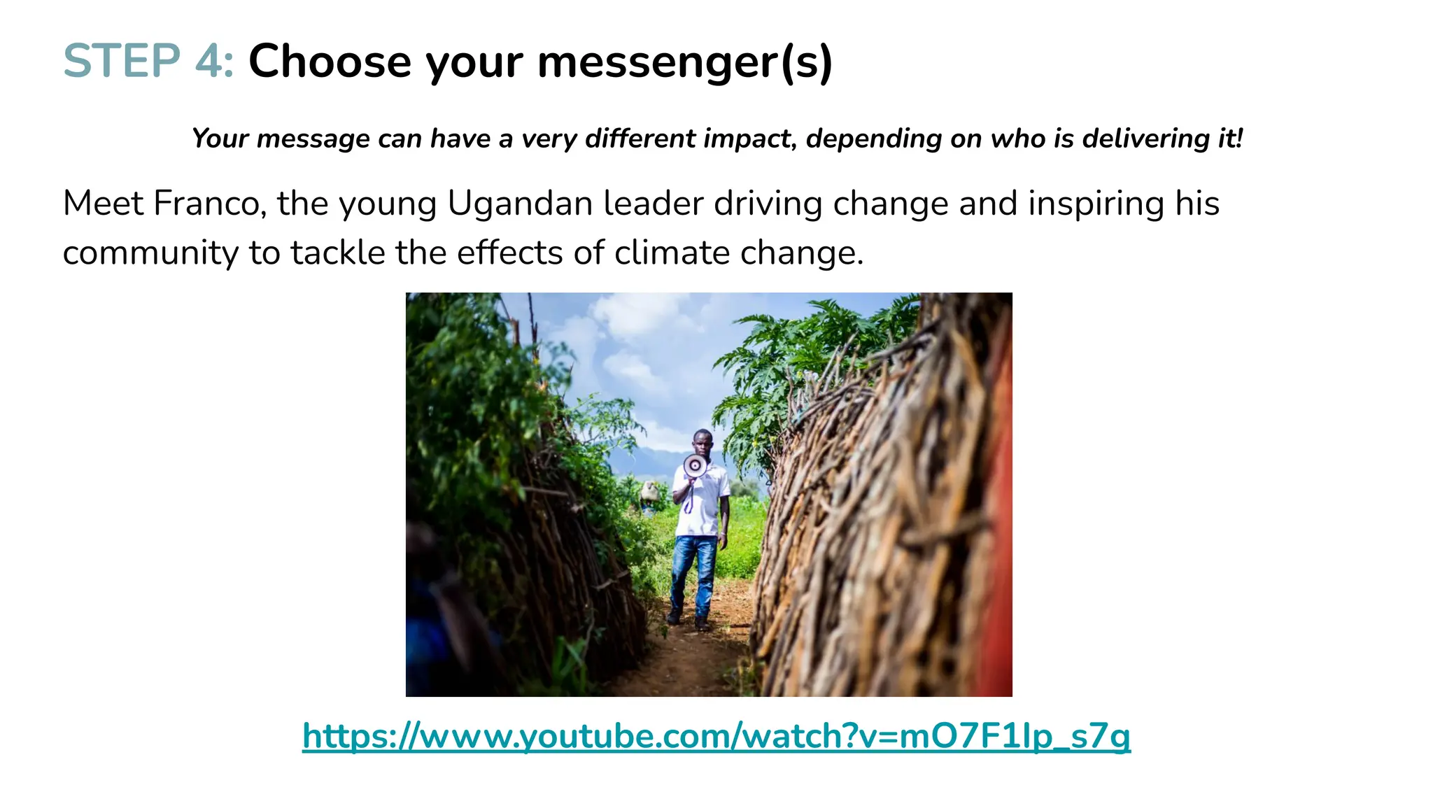 STEP 4: Choose your messenger(s)
Your message can have a very different impact, depending on who is delivering it!
Meet Franco, the young Ugandan leader driving change and inspiring his
community to tackle the effects of climate change.
https://www.youtube.com/watch?v=mO7F1Ip_s7g
 