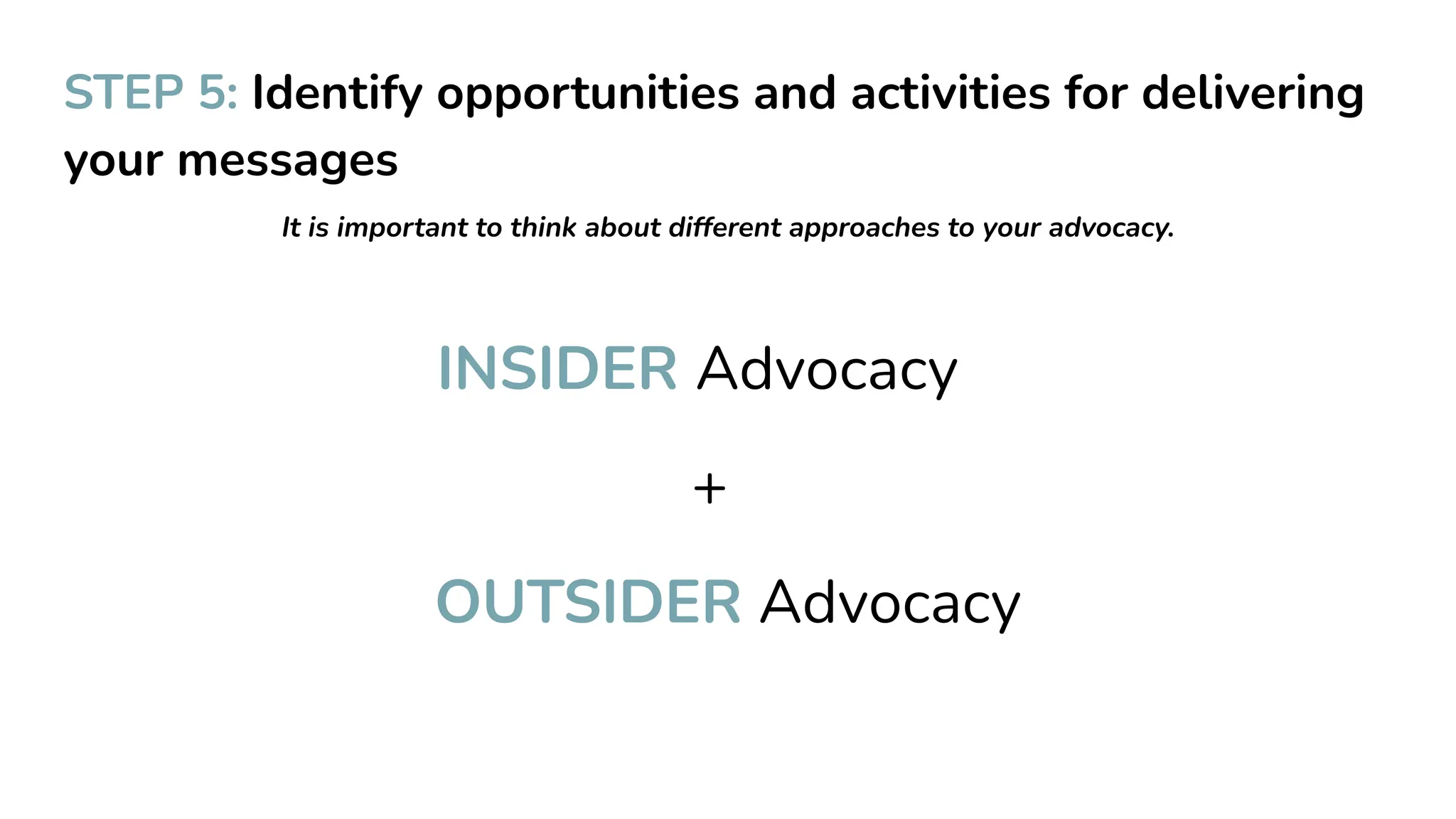 STEP 5: Identify opportunities and activities for delivering
your messages
It is important to think about different approaches to your advocacy.
INSIDER Advocacy
+
OUTSIDER Advocacy
 