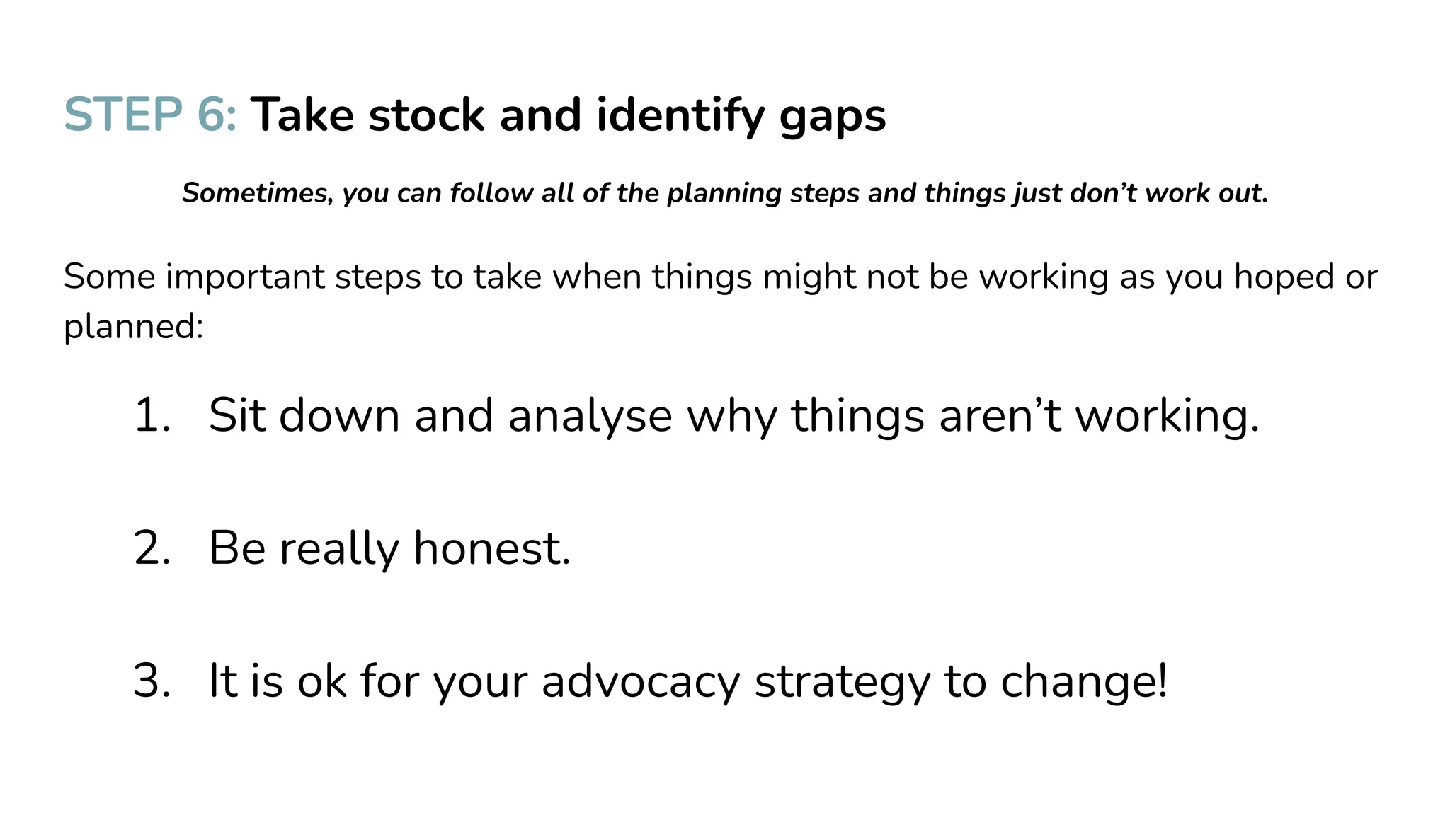 STEP 6: Take stock and identify gaps
Sometimes, you can follow all of the planning steps and things just don’t work out.
Some important steps to take when things might not be working as you hoped or
planned:
1. Sit down and analyse why things aren’t working.
2. Be really honest.
3. It is ok for your advocacy strategy to change!
 