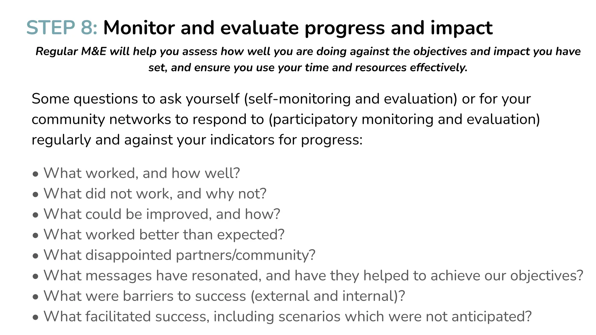 STEP 8: Monitor and evaluate progress and impact
Regular M&E will help you assess how well you are doing against the objectives and impact you have
set, and ensure you use your time and resources effectively.
Some questions to ask yourself (self-monitoring and evaluation) or for your
community networks to respond to (participatory monitoring and evaluation)
regularly and against your indicators for progress:
• What worked, and how well?
• What did not work, and why not?
• What could be improved, and how?
• What worked better than expected?
• What disappointed partners/community?
• What messages have resonated, and have they helped to achieve our objectives?
• What were barriers to success (external and internal)?
• What facilitated success, including scenarios which were not anticipated?
 
