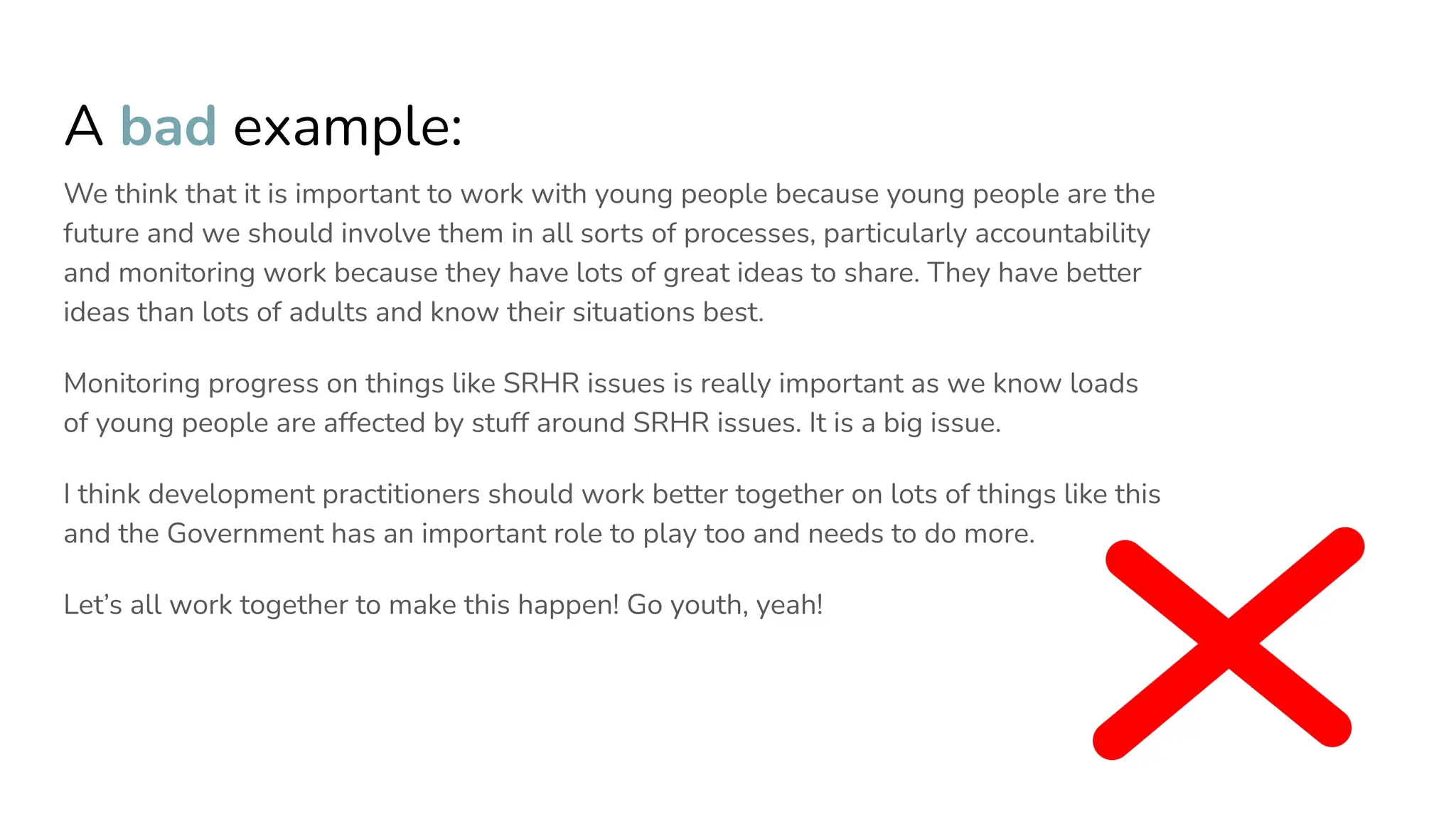 A bad example:
We think that it is important to work with young people because young people are the
future and we should involve them in all sorts of processes, particularly accountability
and monitoring work because they have lots of great ideas to share. They have better
ideas than lots of adults and know their situations best.
Monitoring progress on things like SRHR issues is really important as we know loads
of young people are affected by stuff around SRHR issues. It is a big issue.
I think development practitioners should work better together on lots of things like this
and the Government has an important role to play too and needs to do more.
Let’s all work together to make this happen! Go youth, yeah!
 