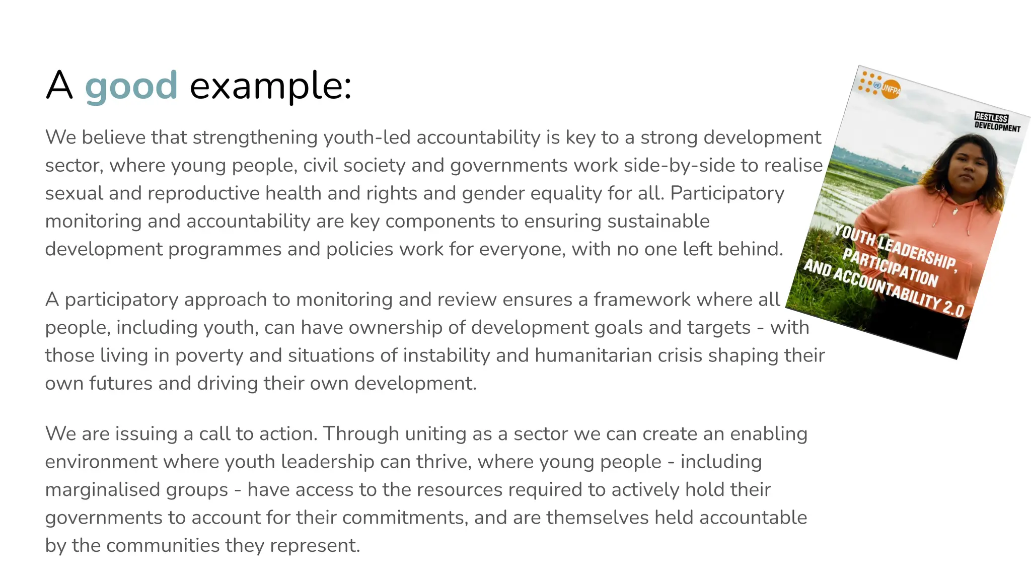 A good example:
We believe that strengthening youth-led accountability is key to a strong development
sector, where young people, civil society and governments work side-by-side to realise
sexual and reproductive health and rights and gender equality for all. Participatory
monitoring and accountability are key components to ensuring sustainable
development programmes and policies work for everyone, with no one left behind.
A participatory approach to monitoring and review ensures a framework where all
people, including youth, can have ownership of development goals and targets - with
those living in poverty and situations of instability and humanitarian crisis shaping their
own futures and driving their own development.
We are issuing a call to action. Through uniting as a sector we can create an enabling
environment where youth leadership can thrive, where young people - including
marginalised groups - have access to the resources required to actively hold their
governments to account for their commitments, and are themselves held accountable
by the communities they represent.
 