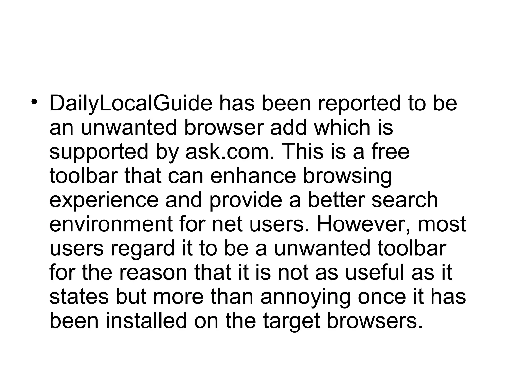 • DailyLocalGuide has been reported to be
an unwanted browser add which is
supported by ask.com. This is a free
toolbar that can enhance browsing
experience and provide a better search
environment for net users. However, most
users regard it to be a unwanted toolbar
for the reason that it is not as useful as it
states but more than annoying once it has
been installed on the target browsers.
 