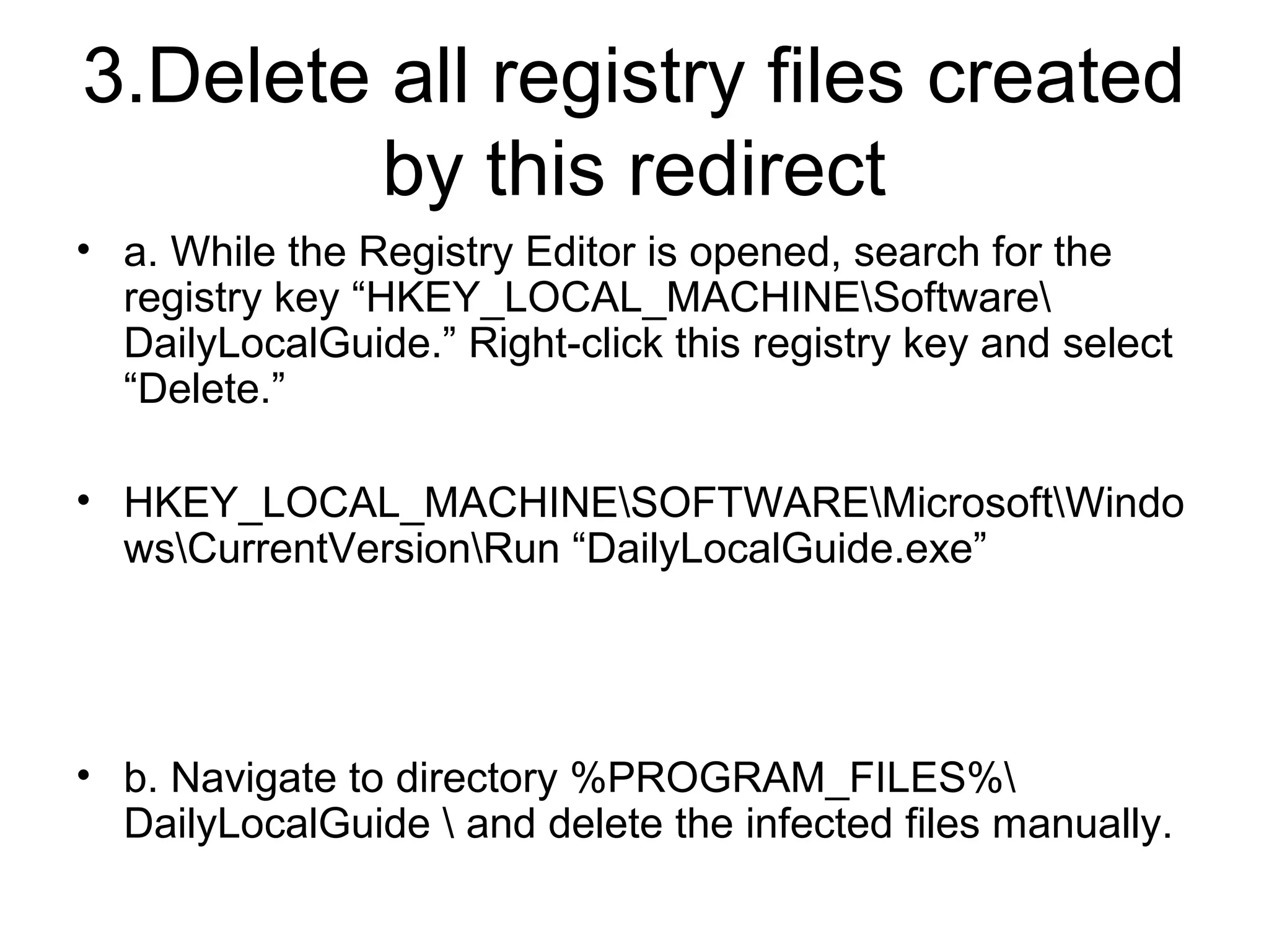 3.Delete all registry files created
by this redirect
• a. While the Registry Editor is opened, search for the
registry key “HKEY_LOCAL_MACHINESoftware
DailyLocalGuide.” Right-click this registry key and select
“Delete.”
• HKEY_LOCAL_MACHINESOFTWAREMicrosoftWindo
wsCurrentVersionRun “DailyLocalGuide.exe”
• b. Navigate to directory %PROGRAM_FILES%
DailyLocalGuide  and delete the infected files manually.
 