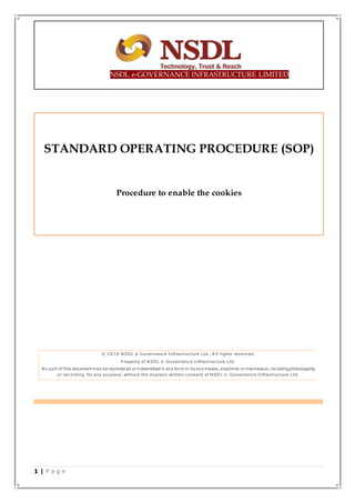 1 | P a g e
NSDL e-GOVERNANCE INFRASTRUCTURE LIMITED
STANDARD OPERATING PROCEDURE (SOP)
Procedure to enable the cookies
© 2019 NSDL e-Governance Infrastructure Ltd., A ll rights reserved.
P roperty of NSDL e-Governance Infrastructure Ltd.
No part of this document may be reproduced or transmitted in any form or by any means, electronic or mechanical, including photocopying
or recording, for any purpose, without the express written consent of NSDL e -Governance Infrastructure Ltd.
 