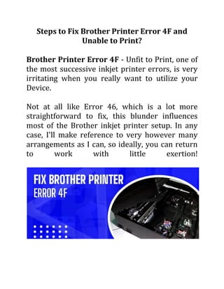Steps to Fix Brother Printer Error 4F and
Unable to Print?
Brother Printer Error 4F - Unfit to Print, one of
the most successive inkjet printer errors, is very
irritating when you really want to utilize your
Device.
Not at all like Error 46, which is a lot more
straightforward to fix, this blunder influences
most of the Brother inkjet printer setup. In any
case, I'll make reference to very however many
arrangements as I can, so ideally, you can return
to work with little exertion!
 