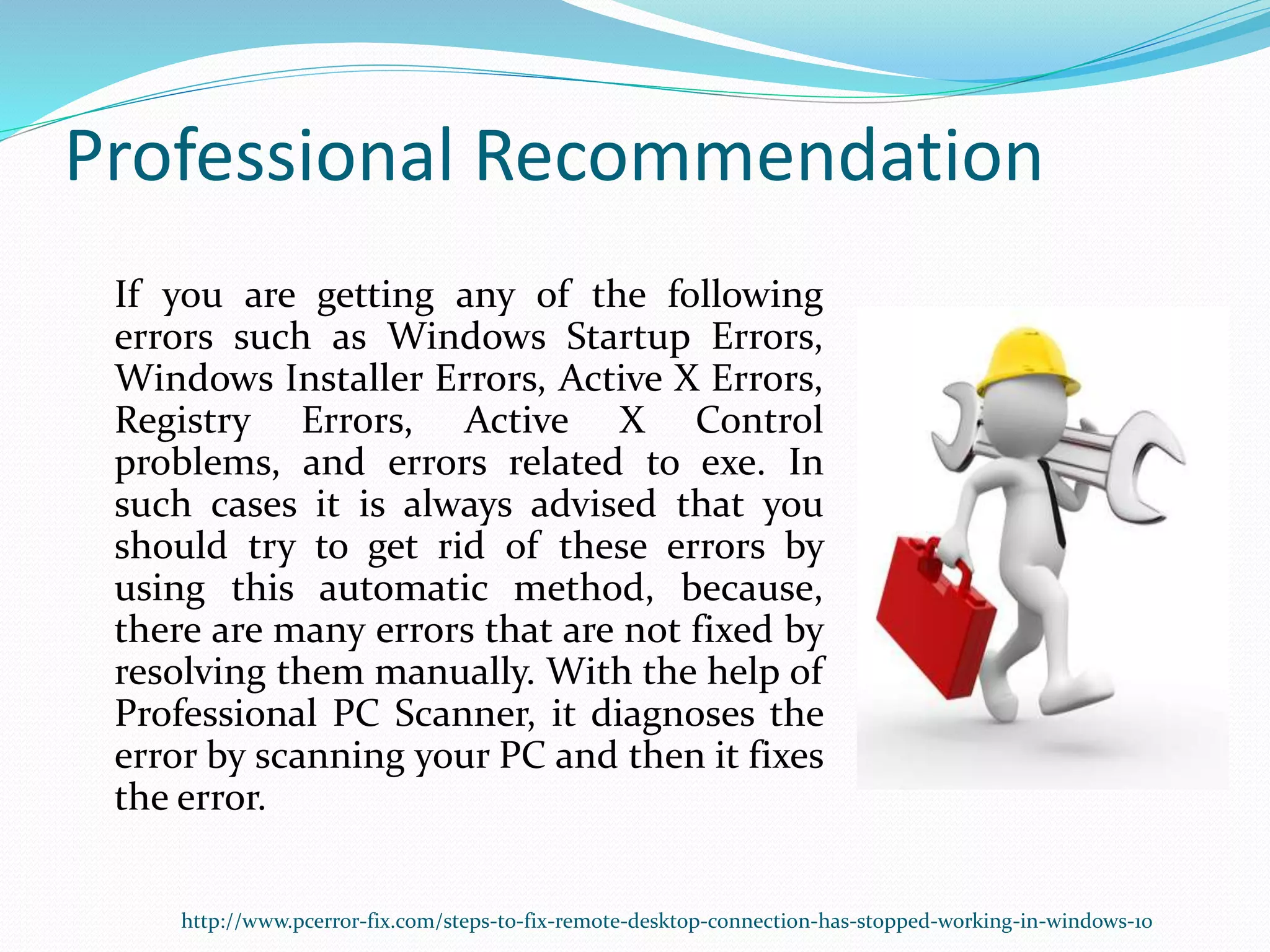 Professional Recommendation
If you are getting any of the following
errors such as Windows Startup Errors,
Windows Installer Errors, Active X Errors,
Registry Errors, Active X Control
problems, and errors related to exe. In
such cases it is always advised that you
should try to get rid of these errors by
using this automatic method, because,
there are many errors that are not fixed by
resolving them manually. With the help of
Professional PC Scanner, it diagnoses the
error by scanning your PC and then it fixes
the error.
http://www.pcerror-fix.com/steps-to-fix-remote-desktop-connection-has-stopped-working-in-windows-10
 