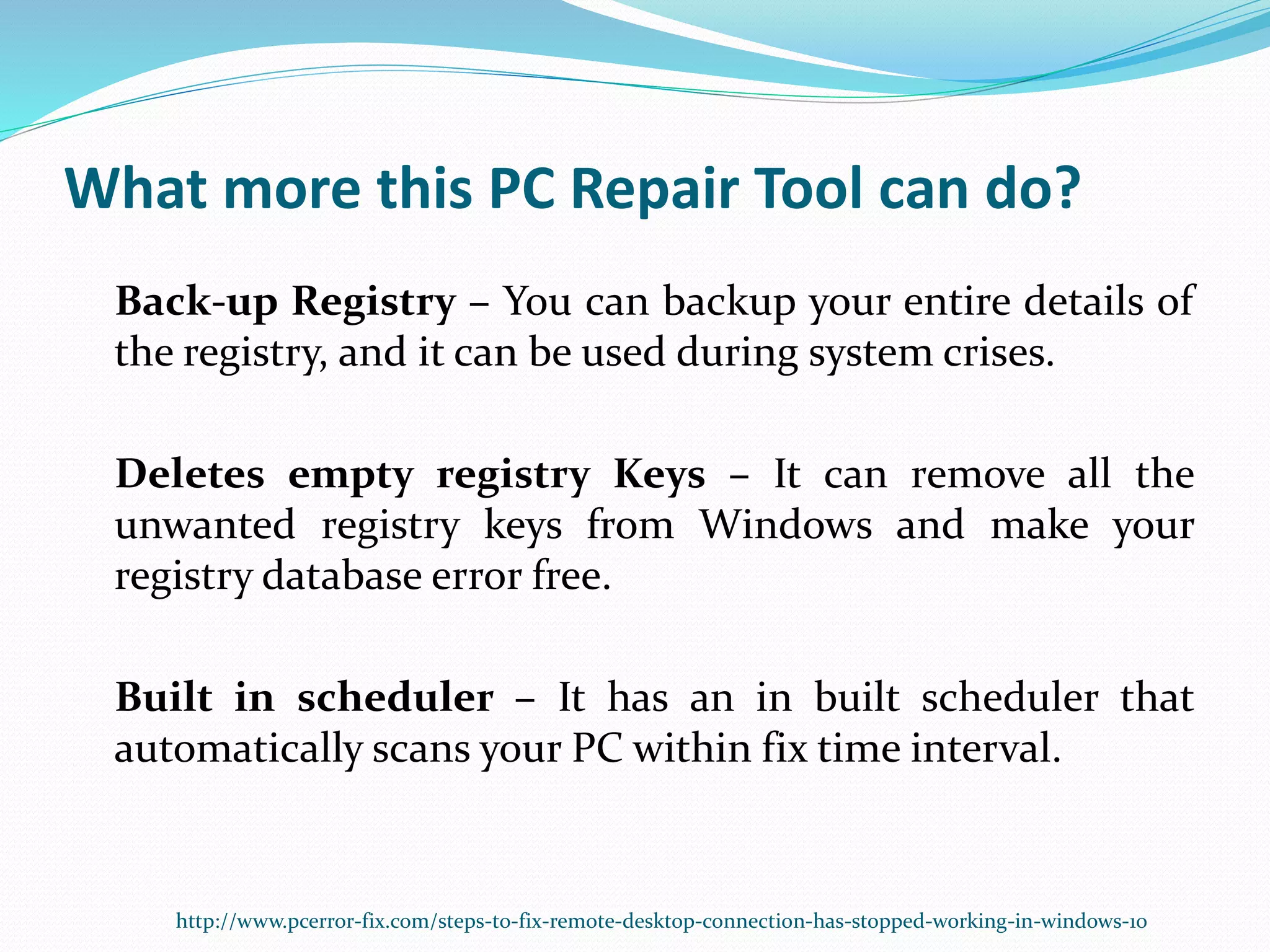 What more this PC Repair Tool can do?
Back-up Registry – You can backup your entire details of
the registry, and it can be used during system crises.
Deletes empty registry Keys – It can remove all the
unwanted registry keys from Windows and make your
registry database error free.
Built in scheduler – It has an in built scheduler that
automatically scans your PC within fix time interval.
http://www.pcerror-fix.com/steps-to-fix-remote-desktop-connection-has-stopped-working-in-windows-10
 