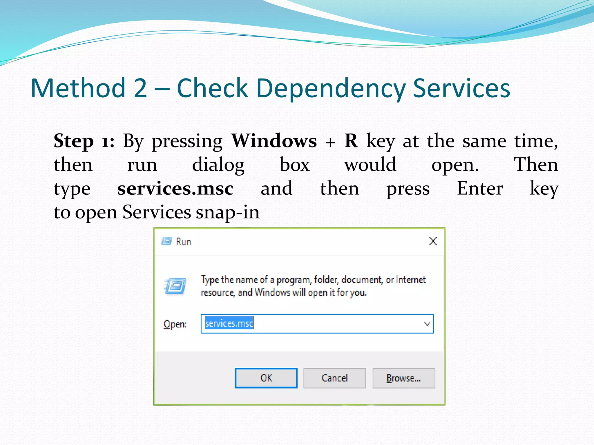 Method 2 – Check Dependency Services
Step 1: By pressing Windows + R key at the same time,
then run dialog box would open. Then
type services.msc and then press Enter key
to open Services snap-in
 