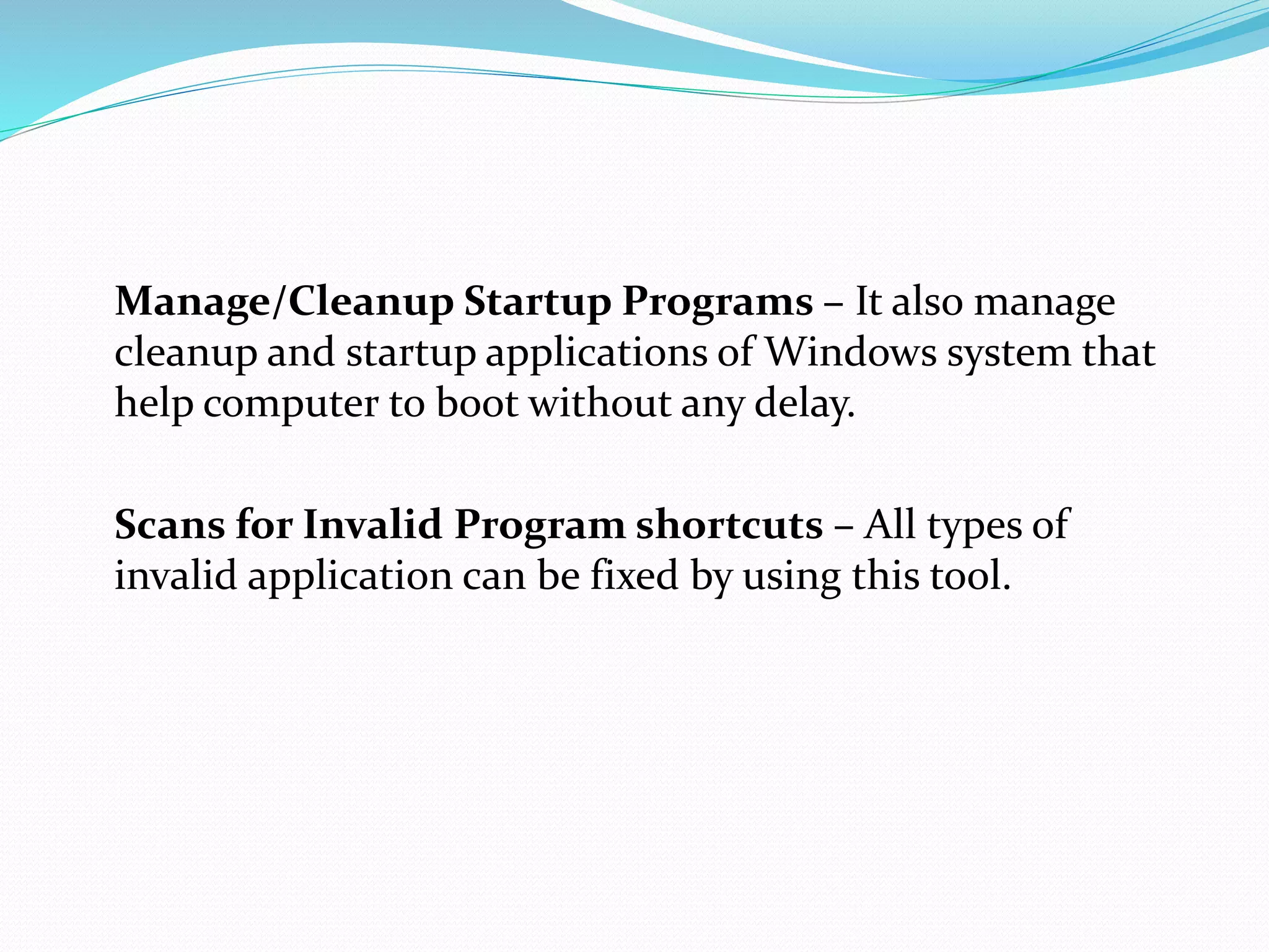 Manage/Cleanup Startup Programs – It also manage
cleanup and startup applications of Windows system that
help computer to boot without any delay.
Scans for Invalid Program shortcuts – All types of
invalid application can be fixed by using this tool.
 
