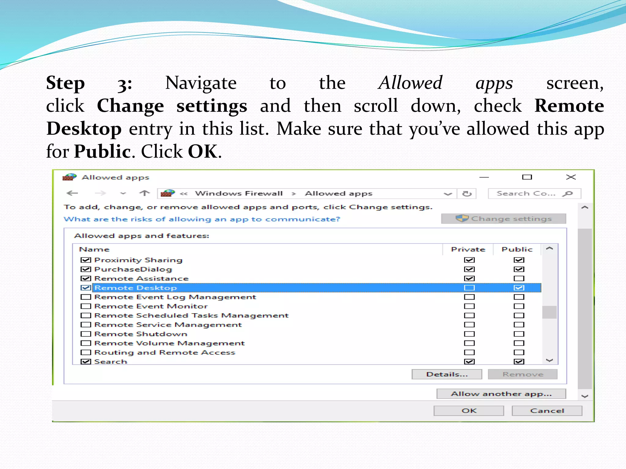 Step 3: Navigate to the Allowed apps screen,
click Change settings and then scroll down, check Remote
Desktop entry in this list. Make sure that you’ve allowed this app
for Public. Click OK.
 