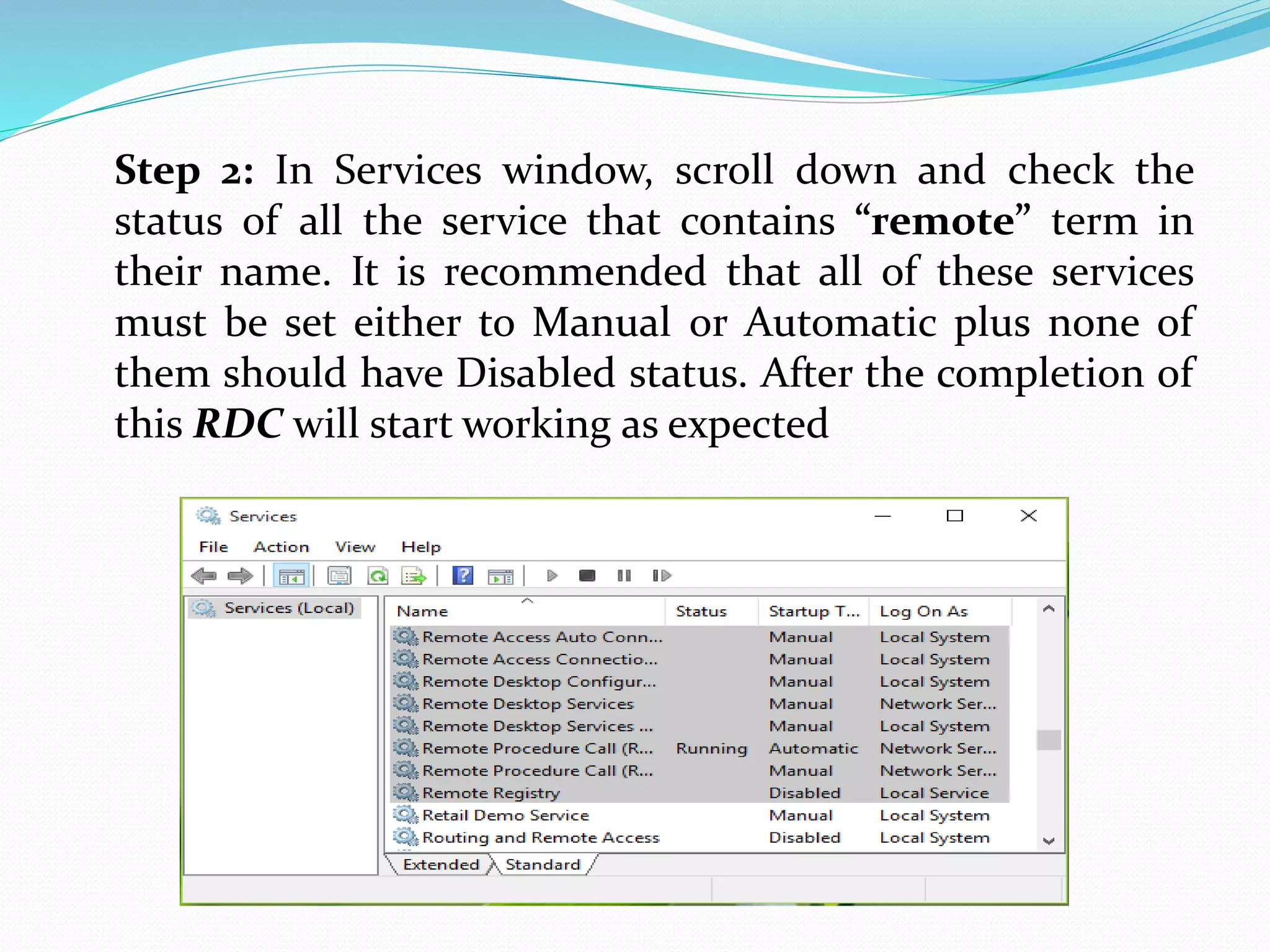 Step 2: In Services window, scroll down and check the
status of all the service that contains “remote” term in
their name. It is recommended that all of these services
must be set either to Manual or Automatic plus none of
them should have Disabled status. After the completion of
this RDC will start working as expected
 
