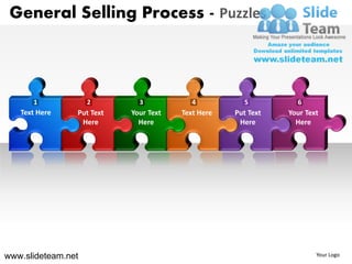 General Selling Process - Puzzles



      1             2        3            4          5          6
   Text Here    Put Text   Your Text   Text Here   Put Text   Your Text
                 Here        Here                   Here        Here




www.slideteam.net                                                     Your Logo
 