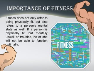 importAnce of fitneSS
Fitness does not only refer to
being physically fit, but also
refers to a person’s mental
state as well. If a person is
physically fit, but mentally
unwell or troubled, he or she
will not be able to function
optimally.
 