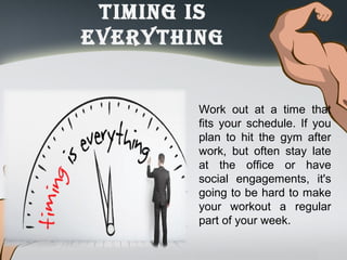 timinG iS
everythinG
Work out at a time that
fits your schedule. If you
plan to hit the gym after
work, but often stay late
at the office or have
social engagements, it's
going to be hard to make
your workout a regular
part of your week.
 