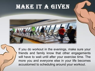Make it a Given
If you do workout in the evenings, make sure your
friends and family know that other engagements
will have to wait until after your exercise time. The
more you and everyone else in your life becomes
accustomed to scheduling around your workout.
 