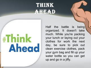 think
ahead
Half the battle is being
organized. It doesn't take
much. While you're packing
your lunch or laying out your
clothes for work the next
day, be sure to pick out
clean exercise clothes, pack
your gym bag and fill up your
water bottle so you can get
up and go in a jiffy.
 