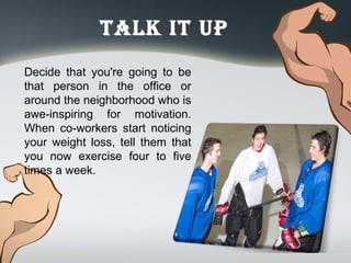 Talk iT up
Decide that you're going to be
that person in the office or
around the neighborhood who is
awe-inspiring for motivation.
When co-workers start noticing
your weight loss, tell them that
you now exercise four to five
times a week.
 