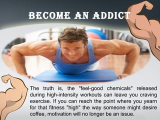 Become an addicT
The truth is, the "feel-good chemicals" released
during high-intensity workouts can leave you craving
exercise. If you can reach the point where you yearn
for that fitness "high" the way someone might desire
coffee, motivation will no longer be an issue.
 