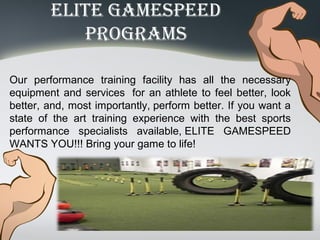 eliTe Gamespeed
proGrams
Our performance training facility has all the necessary
equipment and services for an athlete to feel better, look
better, and, most importantly, perform better. If you want a
state of the art training experience with the best sports
performance specialists available, ELITE GAMESPEED
WANTS YOU!!! Bring your game to life!
 