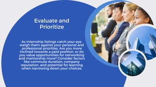 Evaluate and
Prioritize
As internship listings catch your eye,
weigh them against your personal and
professional priorities. Are you more
inclined towards a paid position, or do
you value opportunities for networking
and mentorship more? Consider factors
like commute duration, company
reputation, and potential for learning
when narrowing down your choices.
 