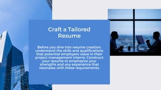 Craft a Tailored
Resume
Before you dive into resume creation,
understand the skills and qualifications
that potential employers value in their
project management interns. Construct
your resume to emphasize your
strengths and any experience that
resonates with these requirements.
 