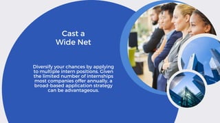 Cast a
Wide Net
Diversify your chances by applying
to multiple intern positions. Given
the limited number of internships
most companies offer annually, a
broad-based application strategy
can be advantageous.
 