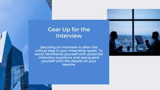 Gear Up for the
Interview
Securing an interview is often the
critical step in your internship quest. To
excel, familiarize yourself with potential
interview questions and reacquaint
yourself with the details on your
resume.
 
