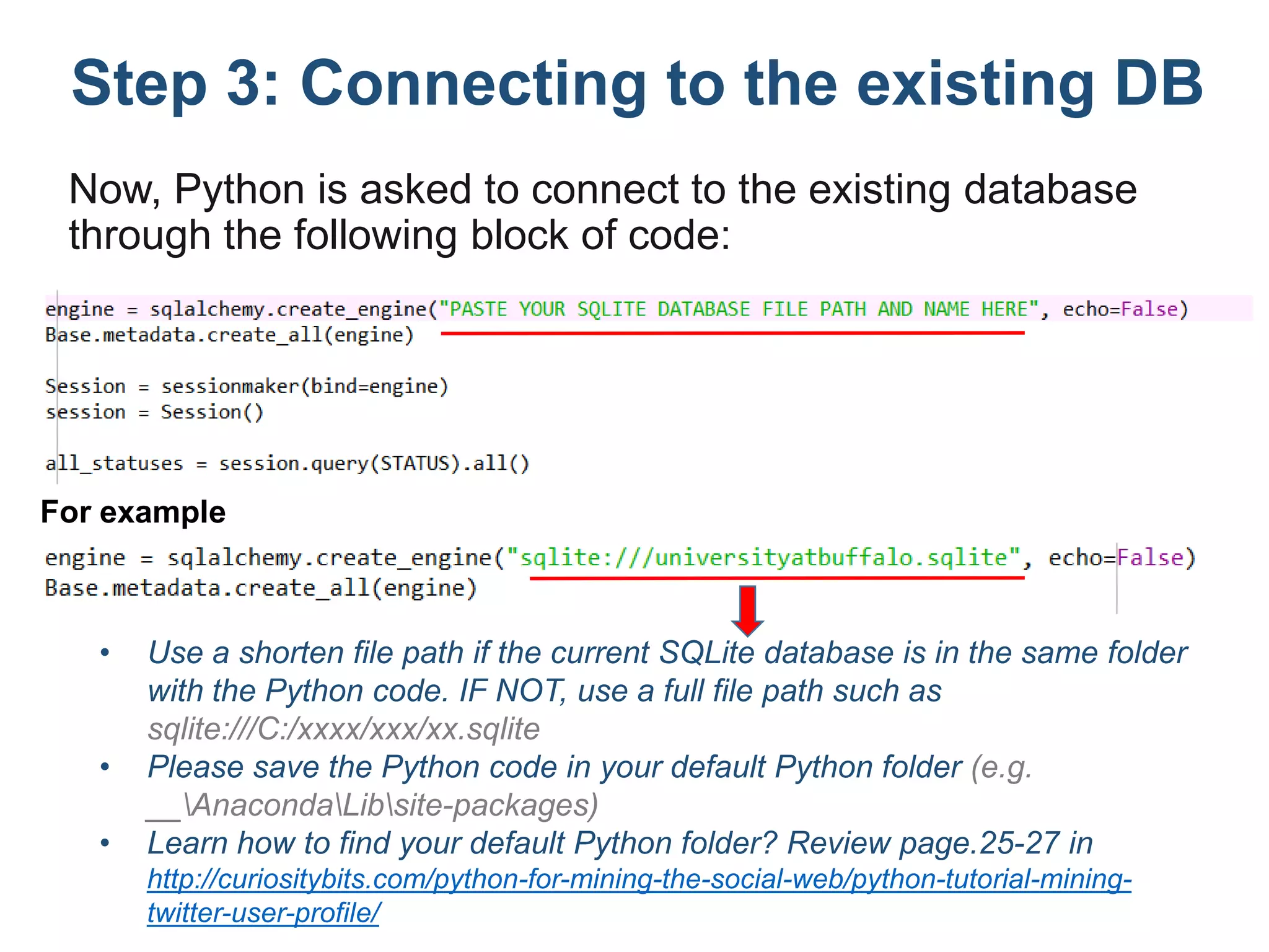 Step 3: Connecting to the existing DB
Now, Python is asked to connect to the existing database
through the following block of code:
• Use a shorten file path if the current SQLite database is in the same folder
with the Python code. IF NOT, use a full file path such as
sqlite:///C:/xxxx/xxx/xx.sqlite
• Please save the Python code in your default Python folder (e.g.
__AnacondaLibsite-packages)
• Learn how to find your default Python folder? Review page.25-27 in
http://curiositybits.com/python-for-mining-the-social-web/python-tutorial-mining-
twitter-user-profile/
For example
 